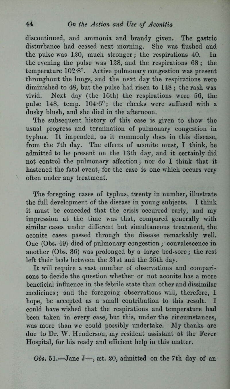 discontinued, and ammonia and brandy given. The gastric disturbance had ceased next morning. She was flushed and the pulse was 120, much stronger; the respirations 40. In the evening the pulse was 128, and the respirations 68; the temperature 102*8°. Active pulmonary congestion was present throughout the lungs, and the next day the respirations were diminished to 48, but the pulse had risen to 148 ; the rash was vivid. Next day (the 16th) the respirations were 56, the pulse 148, temp. 104*6°; the cheeks were suffused with a dusky blush, and she died in the afternoon. The subsequent history of this case is given to show the usual progress and termination of pulmonary congestion in typhus. It impended, as it commonly does in this disease, from the 7th day. The effects of aconite must, I think, be admitted to be present on the 13th day, and it certainly did not control the pulmonary affection; nor do I think that it hastened the fatal event, for the case is one which occurs very often under any treatment. The foregoing cases of typhus, twenty in number, illustrate the full development of the disease in young subjects. I think it must be conceded that the crisis occurred early, and my impression at the time was that, compared generally with similar cases under different but simultaneous treatment, the aconite cases passed through the disease remarkably well. One (Obs. 49) died of pulmonary congestion ; convalescence in another (Obs. 36) was prolonged by a large bed-sore; the rest left their beds between the 21st and the 25th day. It will require a vast number of observations and compari- sons to decide the question whether or not aconite has a more beneficial influence in the febrile state than other and dissimilar medicines; and the foregoing observations will, therefore, I hope, be accepted as a small contribution to this result. I could have wished that the respirations and temperature had been taken in every case, but this, under the circumstances, was more than we could possibly undertake. My thanks are due to Dr. W. Henderson, my resident assistant at the Fever Hospital, for his ready and efficient help in this matter. ObSi 51.—Jane J—, set. 20, admitted on the 7th day of an