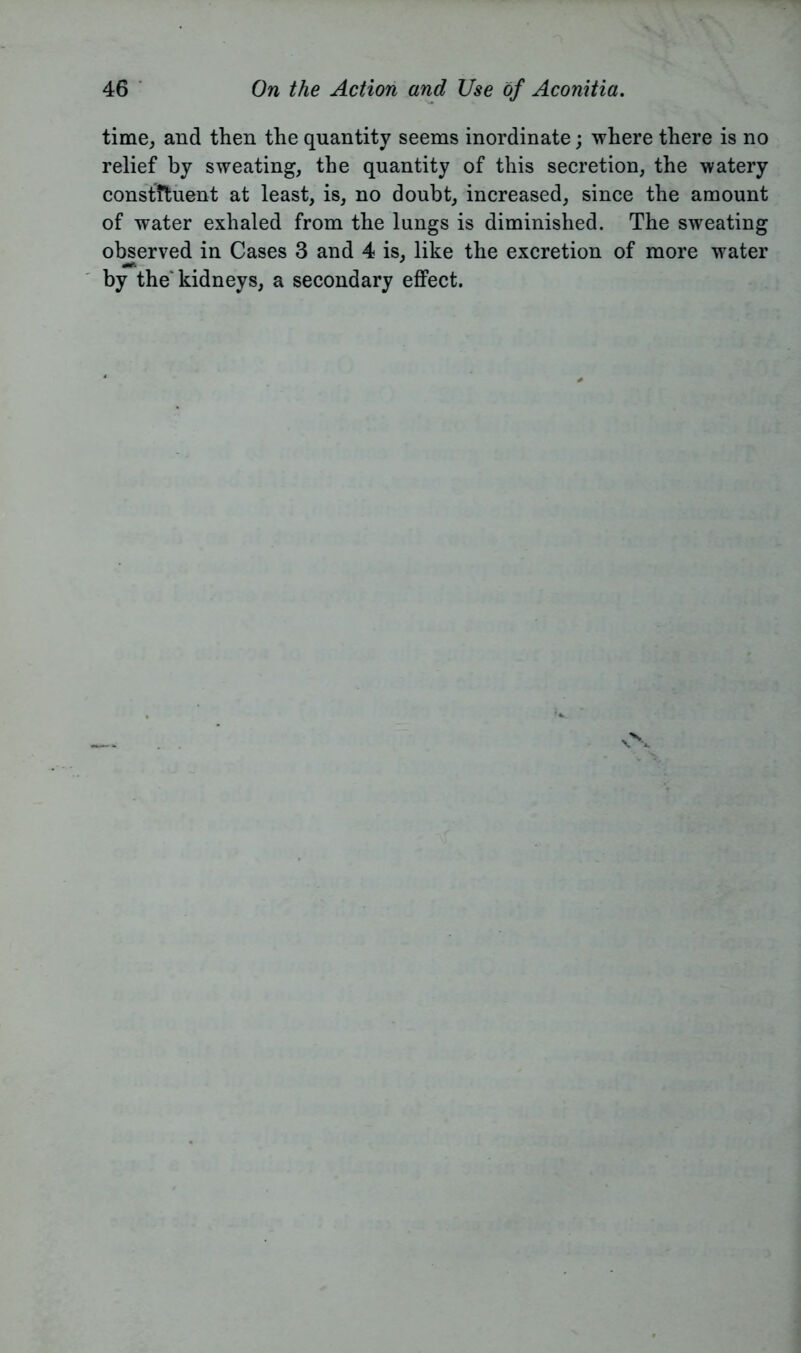 time, and then the quantity seems inordinate; where there is no relief by sweating, the quantity of this secretion, the watery constftuent at least, is, no doubt, increased, since the amount of water exhaled from the lungs is diminished. The sweating observed in Cases 3 and 4 is, like the excretion of more water «■* by the kidneys, a secondary effect.