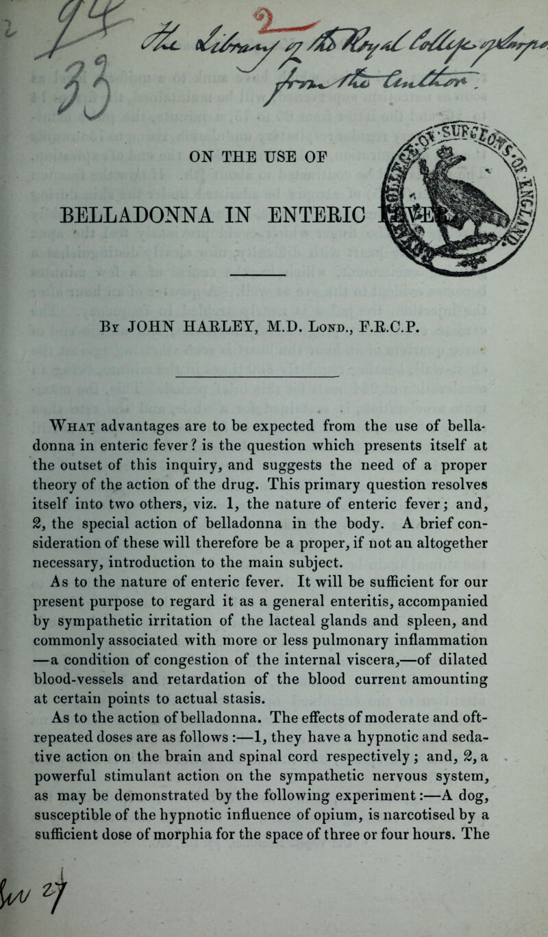 Br JOHN HABLEY, M.D. Bond., E.E.C.P. What advantages are to be expected from the use of bella- donna in enteric fever ? is the question which presents itself at the outset of this inquiry, and suggests the need of a proper theory of the action of the drug. This primary question resolves itself into two others, viz. 1, the nature of enteric fever; and, 2, the special action of belladonna in the body. A brief con- sideration of these will therefore be a proper, if not an altogether necessary, introduction to the main subject. As to the nature of enteric fever. It will be sufficient for our present purpose to regard it as a general enteritis, accompanied by sympathetic irritation of the lacteal glands and spleen, and commonly associated with more or less pulmonary inflammation —a condition of congestion of the internal viscera,—of dilated blood-vessels and retardation of the blood current amounting at certain points to actual stasis. As to the action of belladonna. The effects of moderate and oft- repeated doses are as follows :—1, they have a hypnotic and seda- tive action on the brain and spinal cord respectively; and, 2, a powerful stimulant action on the sympathetic nervous system, as may be demonstrated by the following experiment:—A dog, susceptible of the hypnotic influence of opium, is narcotised by a sufficient dose of morphia for the space of three or four hours. The