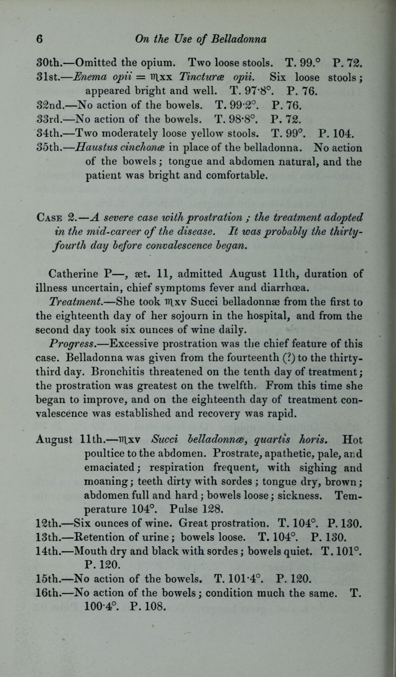 30th.—Omitted the opium. Two loose stools. T. 99.° P. 72. 31st.—Enema opii — tt|xx Tinctures opii. Six loose stools; appeared bright and well. T. 97*8°. P. 76. 32nd.—No action of the bowels. T. 99-2°. P. 76. 33rd.—No action of the bowels. T. 98*8°. P. 72. 34th.—Two moderately loose yellow stools. T. 99°. P. 104. 35th.—Haustus cinchonce in place of the belladonna. No action of the bowels; tongue and abdomen natural, and the patient was bright and comfortable. Case 2.—A severe case with prostration ; the treatment adopted in the mid-career of the disease. It was probably the thirty- fourth day before convalescence began. Catherine P—, set. 11, admitted August 11th, duration of illness uncertain, chief symptoms fever and diarrhoea. Treatment.—She took rqxv Succi belladonnae from the first to the eighteenth day of her sojourn in the hospital, and from the second day took six ounces of wine daily. Progress.—Excessive prostration was the chief feature of this case. Belladonna was given from the fourteenth (?) to the thirty- third day. Bronchitis threatened on the tenth day of treatment; the prostration was greatest on the twelfth. From this time she began to improve, and on the eighteenth day of treatment con- valescence was established and recovery was rapid. August 11th.—ntxv Succi belladonnce, quartis horis. Hot poultice to the abdomen. Prostrate, apathetic, pale, and emaciated; respiration frequent, with sighing and moaning; teeth dirty with sordes ; tongue dry, brown; abdomen full and hard; bowels loose; sickness. Tem- perature 104°. Pulse 128. 12th.—Six ounces of wine. Great prostration. T. 104°. P. 130. 13th.—Retention of urine; bowels loose. T. 104°. P. 130. 14th.—Mouth dry and black with sordes; bowels quiet. T. 101°. P. 120. 15th.—No action of the bowels. T. 101 *4°. P. 120. 16th.—No action of the bowels; condition much the same. T. 100-4°. P.108.