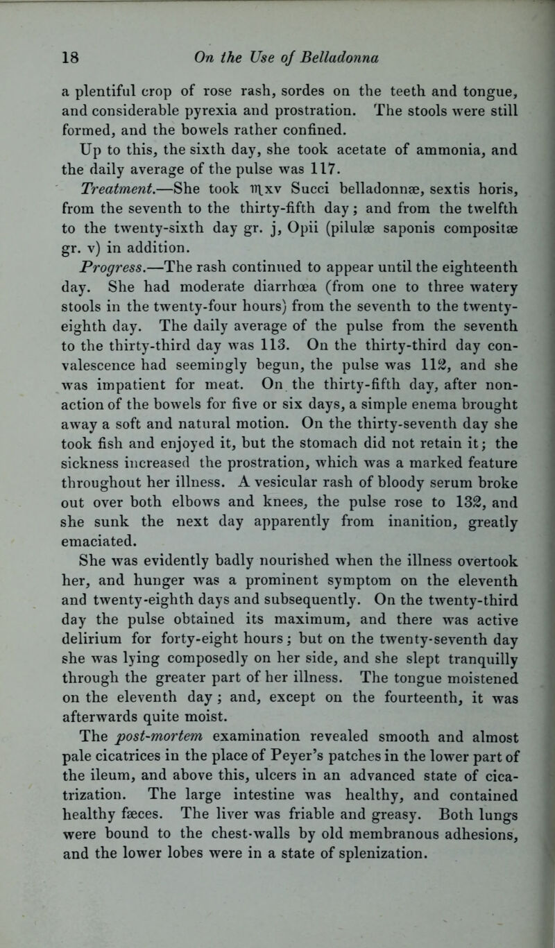 a plentiful crop of rose rash, sordes on the teeth and tongue, and considerable pyrexia and prostration. The stools were still formed, and the bowels rather confined. Up to this, the sixth day, she took acetate of ammonia, and the daily average of the pulse was 117. Treatment.—She took ir|_xv Succi belladonnae, sextis horis, from the seventh to the thirty-fifth day; and from the twelfth to the twenty-sixth day gr. j, Opii (pilulae saponis composite gr. v) in addition. Progress.—The rash continued to appear until the eighteenth day. She had moderate diarrhoea (from one to three watery stools in the twenty-four hours) from the seventh to the twenty- eighth day. The daily average of the pulse from the seventh to the thirty-third day was 113. On the thirty-third day con- valescence had seemingly begun, the pulse was 112, and she was impatient for meat. On the thirty-fifth day, after non- action of the bowels for five or six days, a simple enema brought away a soft and natural motion. On the thirty-seventh day she took fish and enjoyed it, but the stomach did not retain it; the sickness increased the prostration, which was a marked feature throughout her illness. A vesicular rash of bloody serum broke out over both elbows and knees, the pulse rose to 132, and she sunk the next day apparently from inanition, greatly emaciated. She was evidently badly nourished when the illness overtook her, and hunger was a prominent symptom on the eleventh and twenty-eighth days and subsequently. On the twenty-third day the pulse obtained its maximum, and there was active delirium for forty-eight hours; but on the twenty-seventh day she was lying composedly on her side, and she slept tranquilly through the greater part of her illness. The tongue moistened on the eleventh day ; and, except on the fourteenth, it was afterwards quite moist. The post-mortem examination revealed smooth and almost pale cicatrices in the place of Peyer’s patches in the lower part of the ileum, and above this, ulcers in an advanced state of cica- trization. The large intestine was healthy, and contained healthy fseces. The liver was friable and greasy. Both lungs were hound to the chest-walls by old membranous adhesions, and the lower lobes were in a state of splenization.