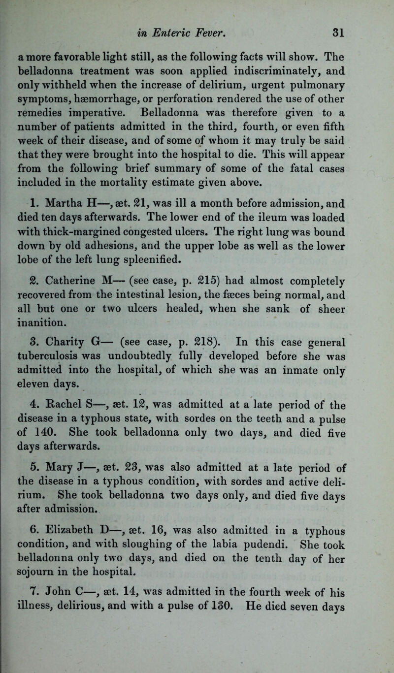 a more favorable light still, as the following facts will show. The belladonna treatment was soon applied indiscriminately, and only withheld when the increase of delirium, urgent pulmonary symptoms, haemorrhage, or perforation rendered the use of other remedies imperative. Belladonna was therefore given to a number of patients admitted in the third, fourth, or even fifth week of their disease, and of some of whom it may truly be said that they were brought into the hospital to die. This will appear from the following brief summary of some of the fatal cases included in the mortality estimate given above. 1. Martha H—, aet. 21, was ill a month before admission, and died ten days afterwards. The lower end of the ileum was loaded with thick-margined congested ulcers. The right lung was bound down by old adhesions, and the upper lobe as well as the lower lobe of the left lung spleenified. 2. Catherine M— (see case, p. 215) had almost completely recovered from the intestinal lesion, the faeces being normal, and all but one or two ulcers healed, when she sank of sheer inanition. 3. Charity G— (see case, p. 218). In this case general tuberculosis was undoubtedly fully developed before she was admitted into the hospital, of which she was an inmate only eleven days. 4. Rachel S—, aet. 12, was admitted at a late period of the disease in a typhous state, with sordes on the teeth and a pulse of 140. She took belladonna only two days, and died five days afterwards. 5. Mary J—, aet. 23, was also admitted at a late period of the disease in a typhous condition, with sordes and active deli- rium. She took belladonna two days only, and died five days after admission. 6. Elizabeth D—, aet. 16, was also admitted in a typhous condition, and with sloughing of the labia pudendi. She took belladonna only two days, and died on the tenth day of her sojourn in the hospital. 7. John C—, aet. 14, was admitted in the fourth week of his illness, delirious, and with a pulse of 130. He died seven days