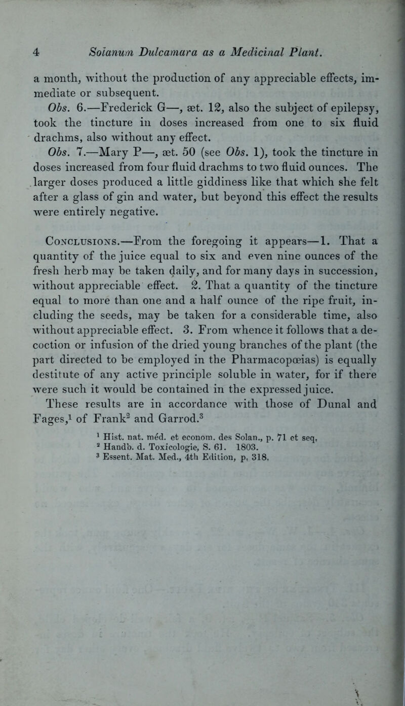 a month, without the production of any appreciable effects, im- mediate or subsequent. Obs. 6.—Frederick G—, set. 12, also the subject of epilepsy, took the tincture in doses increased from one to six fluid drachms, also without any effect. Obs. 7.—Mary P—, set. 50 (see Obs. 1), took the tincture in doses increased from four fluid drachms to two fluid ounces. The larger doses produced a little giddiness like that which she felt after a glass of gin and water, but beyond this effect the results were entirely negative. Conclusions.—From the foregoing it appears—1. That a quantity of the juice equal to six and even nine ounces of the fresh herb may be taken daily, and for many days in succession, without appreciable effect. 2. That a quantity of the tincture equal to more than one and a half ounce of the ripe fruit, in- cluding the seeds, may be taken for a considerable time, also without appreciable effect. 3. From whence it follows that a de- coction or infusion of the dried young branches of the plant (the part directed to be employed in the Pharmacopoeias) is equally destitute of any active principle soluble in water, for if there were such it would be contained in the expressed juice. These results are in accordance with those of Dunal and Fages,1 of Frank3 and Garrod.3 1 Hist. nat. med. et econom. des Solan., p. 71 ct seq, 2 Handb. d. Toxicologie, S. 61. 1803. 3 Essent. Mat. Med., 4th Edition, p, 318,