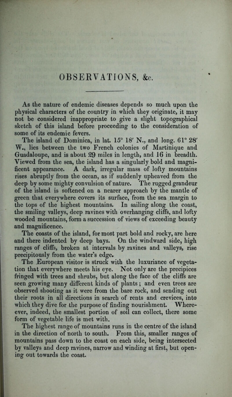 OBSERVATIONS, &c. As the nature of endemic diseases depends so much upon the physical characters of the country in which they originate, it may not be considered inappropriate to give a slight topographical sketch of this island before proceeding to the consideration of some of its endemic fevers. The island of Dominica, in lat. 15° 18' N., and long. 61° 28' W., lies between the two French colonies of Martinique and Guadaloupe, and is about 29 miles in length, and 16 in breadth. Viewed from the sea, the island has a singularly bold and magni- ficent appearance. A dark, irregular mass of lofty mountains rises abruptly from the ocean, as if suddenly upheaved from the deep by some mighty convulsion of nature. The rugged grandeur of the island is softened on a nearer approach by the mantle of green that everywhere covers its surface, from the sea margin to the tops of the highest mountains. In sailing along the coast, the smiling valleys, deep ravines with overhanging cliffs, and lofty wooded mountains, form a succession of views of exceeding beauty and magnificence. The coasts of the island, for most part bold and rocky, are here and there indented by deep bays. On the windward side, high ranges of cliffs, broken at intervals by ravines and valleys, rise precipitously from the water’s edge. The European visitor is struck with the luxuriance of vegeta- tion that everywhere meets his eye. Not only are the precipices fringed with trees and shrubs, but along the face of the cliffs are seen growing many different kinds of plants; and even trees are observed shooting as it were from the bare rock, and sending out their roots in all directions in search of rents and crevices, into which they dive for the purpose of finding nourishment. Where- ever, indeed, the smallest portion of soil can collect, there some form of vegetable life is met with. The highest range of mountains runs in the centre of the island in the direction of north to south. From this, smaller ranges of mountains pass down to the coast on each side, being intersected by valleys and deep ravines, narrow and winding at first, but open- ing out towards the coast.