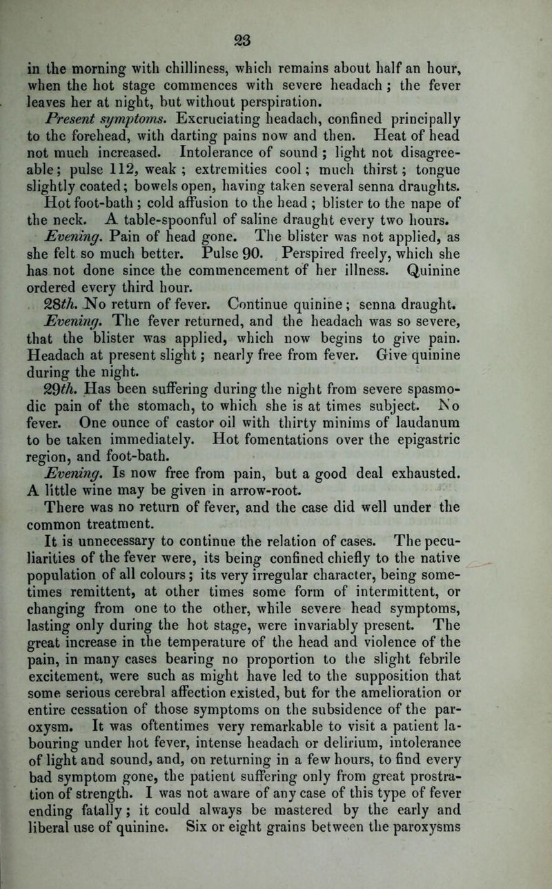 in the morning with chilliness, which remains about half an hour, when the hot stage commences with severe headach ; the fever leaves her at night, but without perspiration. Present symptoms. Excruciating headach, confined principally to the forehead, with darting pains now and then. Heat of head not much increased. Intolerance of sound ; light not disagree- able; pulse 112, weak; extremities cool; much thirst; tongue slightly coated; bowels open, having taken several senna draughts. Hot foot-bath ; cold affusion to the head ; blister to the nape of the neck. A table-spoonful of saline draught every two hours. Evening. Pain of head gone. The blister was not applied, as she felt so much better. Pulse 90. Perspired freely, which she has not done since the commencement of her illness. Quinine ordered every third hour. 9&tU. No return of fever. Continue quinine; senna draught. Evening. The fever returned, and the headach was so severe, that the blister was applied, which now begins to give pain. Headach at present slight; nearly free from fever. Give quinine during the night. 29th. Has been suffering during the night from severe spasmo- dic pain of the stomach, to which she is at times subject. No fever. One ounce of castor oil with thirty minims of laudanum to be taken immediately. Hot fomentations over the epigastric region, and foot-bath. Evening. Is now free from pain, but a good deal exhausted. A little wine may be given in arrow-root. There was no return of fever, and the case did well under the common treatment. It is unnecessary to continue the relation of cases. The pecu- liarities of the fever were, its being confined chiefly to the native population of all colours; its very irregular character, being some- times remittent, at other times some form of intermittent, or changing from one to the other, while severe head symptoms, lasting only during the hot stage, were invariably present. The great increase in the temperature of the head and violence of the pain, in many cases bearing no proportion to the slight febrile excitement, were such as might have led to the supposition that some serious cerebral affection existed, but for the amelioration or entire cessation of those symptoms on the subsidence of the par- oxysm. It was oftentimes very remarkable to visit a patient la- bouring under hot fever, intense headach or delirium, intolerance of light and sound, and, on returning in a few hours, to find every bad symptom gone, the patient suffering only from great prostra- tion of strength. I was not aware of any case of this type of fever ending fatally; it could always be mastered by the early and liberal use of quinine. Six or eight grains between the paroxysms
