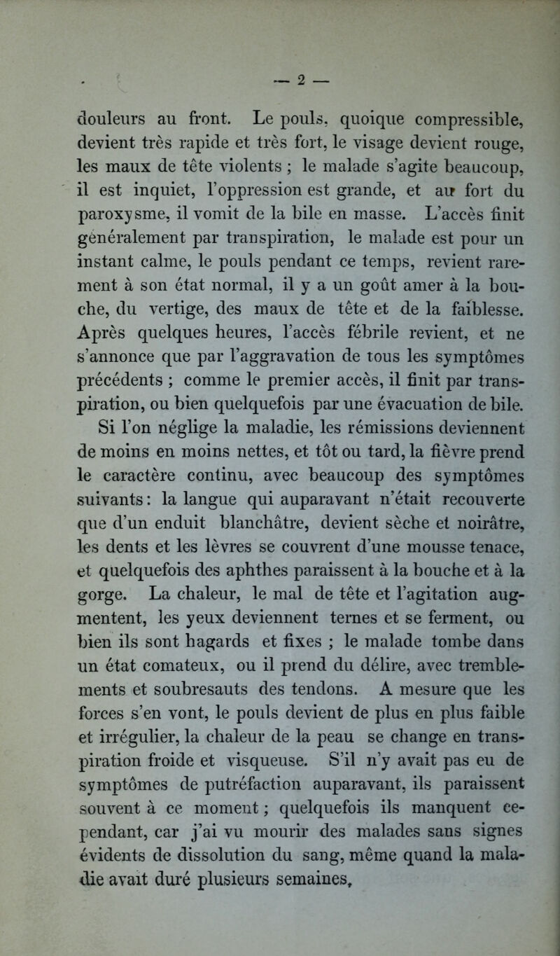 douleurs au front. Le pouls, quoique compressible, devient très rapide et très fort, le visage devient rouge, les maux de tête violents ; le malade s’agite beaucoup, il est inquiet, l’oppression est grande, et au fort du paroxysme, il vomit de la bile en masse. L’accès finit généralement par transpiration, le malade est pour un instant calme, le pouls pendant ce temps, revient rare- ment à son état normal, il y a un goût amer à la bou- che, du vertige, des maux de tête et de la faiblesse. Après quelques heures, l’accès fébrile revient, et ne s’annonce que par l’aggravation de tous les symptômes précédents ; comme le premier accès, il finit par trans- piration, ou bien quelquefois par une évacuation de bile. Si l’on néglige la maladie, les rémissions deviennent de moins en moins nettes, et tôt ou tard, la fièvre prend le caractère continu, avec beaucoup des symptômes suivants : la langue qui auparavant n’était recouverte que d’un enduit blanchâtre, devient sèche et noirâtre, les dents et les lèvres se couvrent d’une mousse tenace, et quelquefois des aphthes paraissent à la bouche et à la gorge. La chaleur, le mal de tête et l’agitation aug- mentent, les yeux deviennent ternes et se ferment, ou bien ils sont hagards et fixes ; le malade tombe dans un état comateux, ou il prend du délire, avec tremble- ments et soubresauts des tendons. A mesure que les forces s’en vont, le pouls devient de plus en plus faible et irrégulier, la chaleur de la peau se change en trans- piration froide et visqueuse. S’il n’y avait pas eu de symptômes de putréfaction auparavant, ils paraissent souvent à ce moment ; quelquefois ils manquent ce- pendant, car j’ai vu mourir des malades sans signes évidents de dissolution du sang, même quand la mala- die avait duré plusieurs semaines.