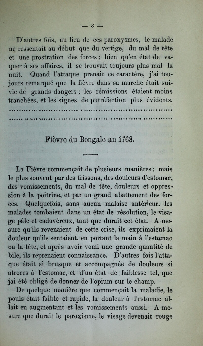 D’autres fois, au lieu de ces paroxysmes, le malade ne ressentait au début que du vertige, du mal de tête et une prostration des forces ; bien qu’en état de va- quer à ses affaires, il se trouvait toujours plus mal la nuit. Quand l’attaque prenait ce caractère, j’ai tou- jours remarqué que la fièvre dans sa marche était sui- vie de grands dangers ; les rémissions étaient moins tranchées, et les signes de putréfaction plus évidents. Fièvre du Bengale an 1768. La Fièvre commençait de plusieurs manières ; mais le plus souvent par des frissons, des douleurs d’estomac, des vomissements, du mal de tête, douleurs et oppres- sion à la poitrine, et par un grand abattement des for- ces. Quelquefois, sans aucun malaise antérieur, les malades tombaient dans un état de résolution, le visa- ge pâle et cadavéreux, tant que durait cet état. A me- sure qu’ils revenaient de cette crise, ils exprimaient la douleur qu’ils sentaient, en portant la main à l’estomac ou la tête, et après avoir vomi une grande quantité de bile, ils reprenaient connaissance. D’autres fois l’atta- que était si brusque et accompagnée de douleurs si atroces à l’estomac, et d’un état de faiblesse tel, que jai été obligé de donner de l’opium sur le champ. De quelque manière que commençait la maladie, le pouls était faible et rapide, la douleur à l’estomac al- lait en augmentant et les vomissements aussi. A me- sure que durait le paroxisme, le visage devenait rouge