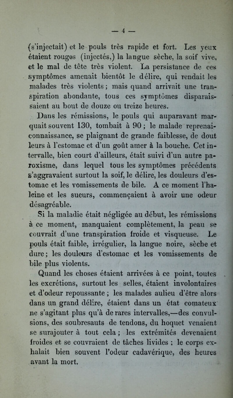 (s’injectait) et le pouls très rapide et fort. Les yeux étaient rouges (injectés,) la langue sèche, la soif vive, et le mal de tête très violent. La persistance de ces symptômes amenait bientôt le délire, qui rendait les malades très violents ; mais quand arrivait une tran- spiration abondante, tous ces symptômes disparais- saient au bout de douze ou treize heures. Dans les rémissions, le pouls qui auparavant mar- quait souvent 130, tombait à 90 ; le malade reprenai- connaissance, se plaignant de grande faiblesse, de dout leurs à l’estomac et d’un goût amer à la bouche. Cet in- tervalle, bien court d’ailleurs, était suivi d’un autre pa- roxisme, dans lequel tous les symptômes précédents s’aggravaient surtout la soif, le délire, les douleurs d’es- tomac et les vomissements de bile. A ce moment l’ha- îeine et les sueurs, commençaient à avoir une odeur désagréable. Si la maladie était négligée au début, les rémissions à ce moment, manquaient complètement, la peau se couvrait d’une transpiration froide et visqueuse. Le pouls était faible, irrégulier, la langue noire, sèche et dure; les douleurs d’estomac et les vomissements de bile plus violents. Quand les choses étaient arrivées à ce point, toutes les excrétions, surtout les selles, étaient involontaires et d’odeur repoussante ; les malades aulieu d’être alors dans un grand délire, étaient dans un état comateux ne s’agitant plus qu’à de rares intervalles,—des convul- sions, des soubresauts de tendons, du hoquet venaient se surajouter à tout cela ; les extrémités devenaient froides et se couvraient de tâches livides ; le corps ex- halait bien souvent Podeur cadavérique, des heures avant la mort.