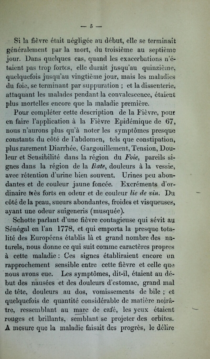 Si la fièvre était négligée au début, elle se terminait généralement par la mort, du troisième au septième jour. Dans quelques cas, quand les exacerbations n’é- taient pas trop fortes, elle durait jusqu’au quinzième, quelquefois jusqu’au vingtième jour, mais les maladies du foie, se terminant par suppuration ; et la dissenterie, attaquant les malades pendant la convalescence, étaient plus mortelles encore que la maladie première. Pour compléter cette description de la Fièvre, pour en faire l’application à la Fièvre Epidémique de 67, nous n’aurons plus qu’à noter les symptômes presque constants du côté de l’abdomen, tels que constipation, plus rarement Diarrhée, Gargouillement, Tension, Dou- leur et Sensibilité dans la région du Foie, pareils si- gnes dans la région de la Bâte, douleurs à la vessie, avec rétention d’urine bien souvent. Urines peu abon- dantes et de couleur jaune foncée. Excréments d’or- dinaire tïès forts en odeur et de couleur lie de vin. Du côté de la peau, sueurs abondantes, froides et visqueuses, ayant une odeur suigeneris (musquée). Schotte parlant d’une fièvre contagieuse qui sévit au Sénégal en l’an 1778, et qui emporta la presque tota- lité des Européens établis là et grand nombre des na- turels, nous donne ce qui suit comme caractères propres à cette maladie : Ces signes établiraient encore un rapprochement sensible entre cette fièvre et celle que nous avons eue. Les symptômes, dit-il, étaient au dé- but des nausées et des douleurs d’estomac, grand mal de tête, douleurs au dos, vomissements de bile ; et quelquefois de quantité considérable de matière noirâ- tre, ressemblant au marc de café, les yeux étaient rouges et brillants, semblant se projeter des orbites. A mesure que la maladie faisait des progrès, le délire