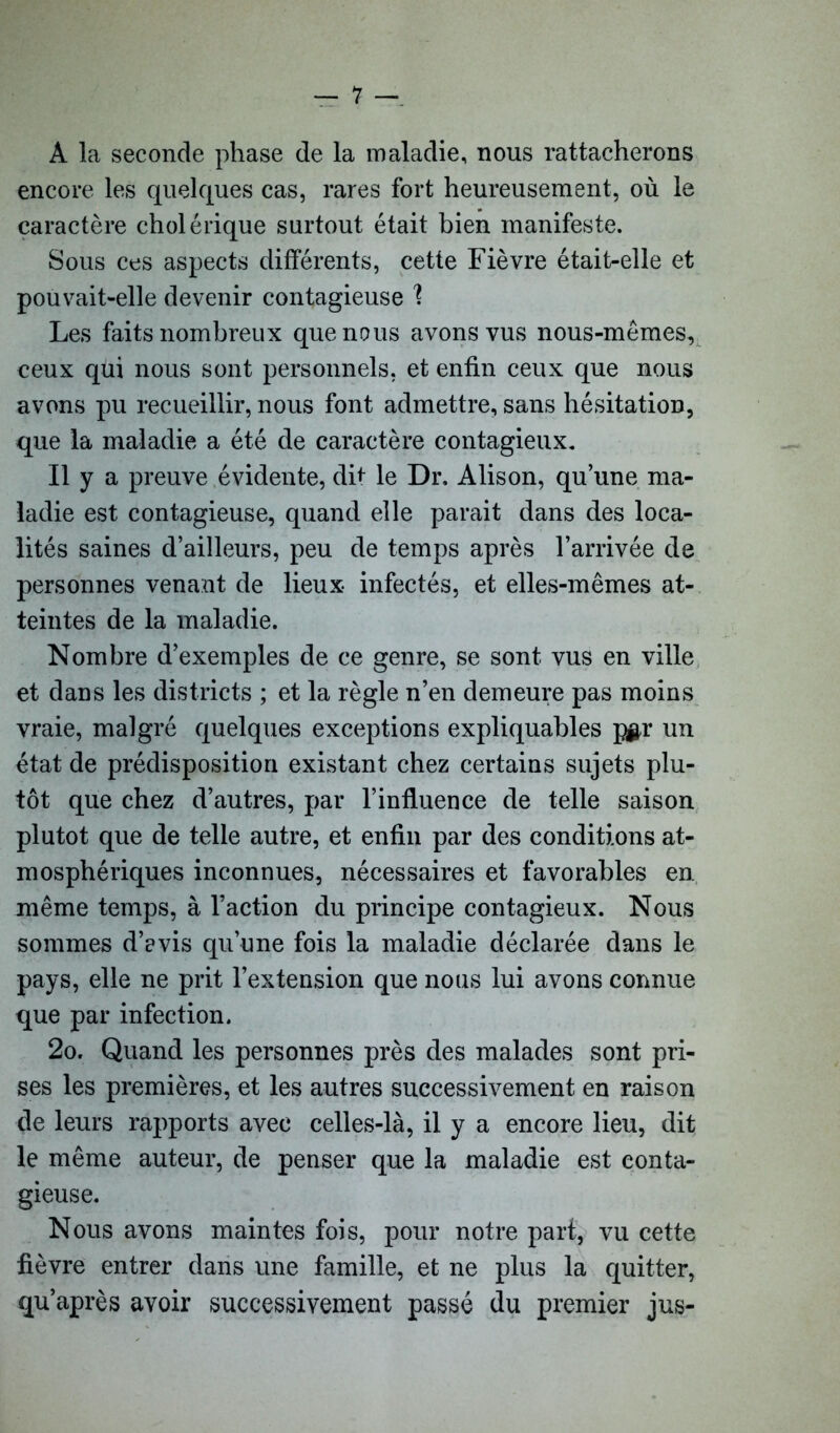 À la seconde phase de la maladie, nous rattacherons encore les quelques cas, rares fort heureusement, où le caractère cholérique surtout était bien manifeste. Sous ces aspects différents, cette Fièvre était-elle et pouvait-elle devenir contagieuse % Les faits nombreux que nous avons vus nous-mêmes, ceux qui nous sont personnels, et enfin ceux que nous avons pu recueillir, nous font admettre, sans hésitation, que la maladie a été de caractère contagieux. Il y a preuve évidente, dit le Dr, Alison, qu’une ma- ladie est contagieuse, quand elle parait dans des loca- lités saines d’ailleurs, peu de temps après l’arrivée de personnes venant de lieux infectés, et elles-mêmes at- teintes de la maladie. Nombre d’exemples de ce genre, se sont vus en ville et dans les districts ; et la règle n’en demeure pas moins vraie, malgré quelques exceptions expliquables pgr un état de prédisposition existant chez certains sujets plu- tôt que chez d’autres, par l’influence de telle saison plutôt que de telle autre, et enfin par des conditions at- mosphériques inconnues, nécessaires et favorables en même temps, à l’action du principe contagieux. Nous sommes d’evis qu’une fois la maladie déclarée dans le pays, elle ne prit l’extension que nous lui avons connue que par infection. 2o. Quand les personnes près des malades sont pri- ses les premières, et les autres successivement en raison de leurs rapports avec celles-là, il y a encore lieu, dit le même auteur, de penser que la maladie est conta- gieuse. Nous avons maintes fois, pour notre part, vu cette fièvre entrer dans une famille, et ne plus la quitter, qu’après avoir successivement passé du premier jus-