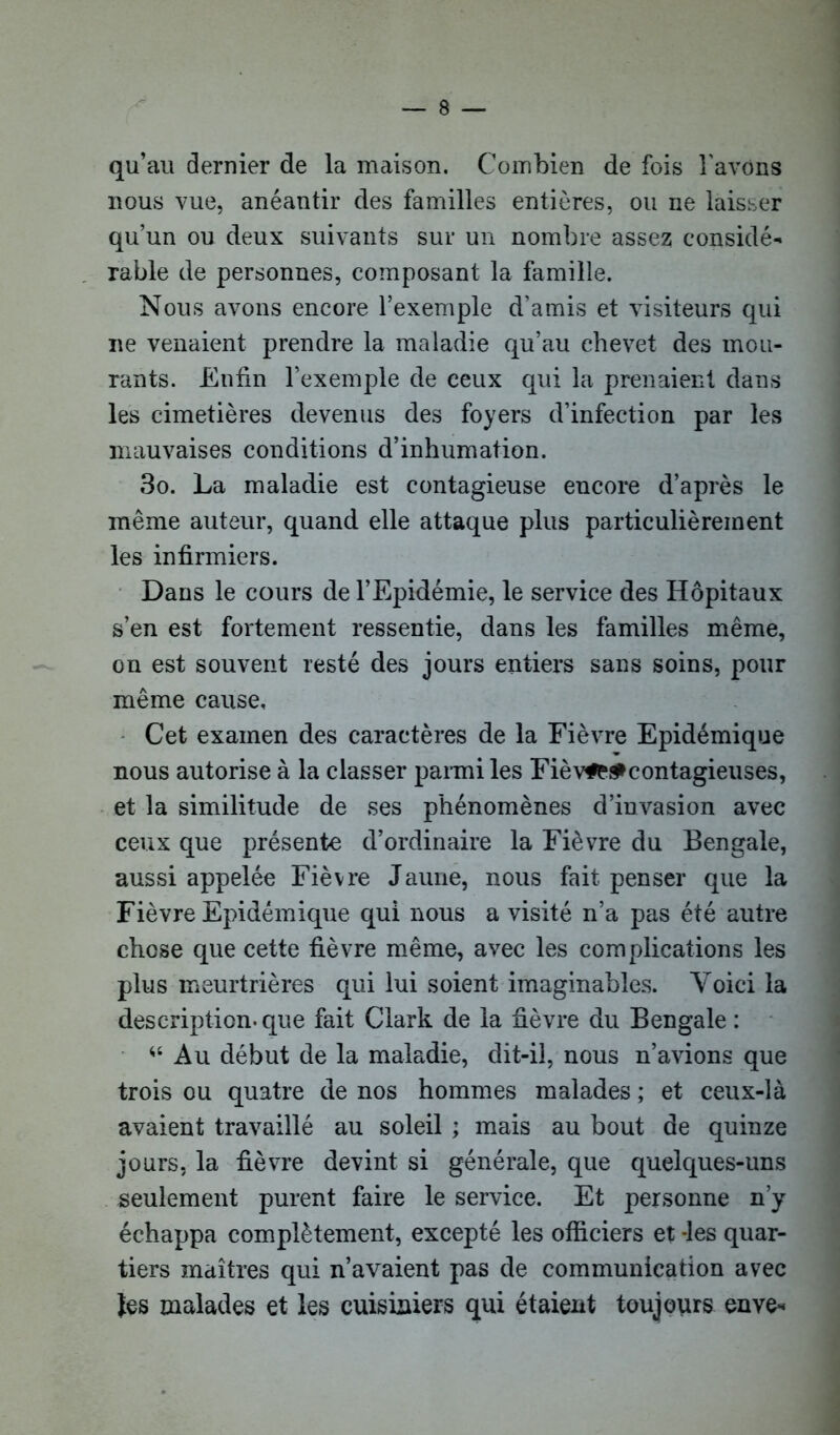 qu’au dernier de la maison. Combien de fois l'avons nous vue, anéantir des familles entières, ou ne laisser qu’un ou deux suivants sur un nombre assez considé- rable de personnes, composant la famille. Nous avons encore l’exemple d’amis et visiteurs qui ne venaient prendre la maladie qu’au chevet des mou- rants. Enfin l’exemple de ceux qui la prenaient dans les cimetières devenus des foyers d’infection par les mauvaises conditions d’inhumation. 3o. La maladie est contagieuse encore d’après le même auteur, quand elle attaque plus particulièrement les infirmiers. Dans le cours de l’Epidémie, le service des Hôpitaux s’en est fortement ressentie, dans les familles même, on est souvent resté des jours entiers sans soins, pour même cause. Cet examen des caractères de la Fièvre Epidémique nous autorise à la classer parmi les Fièv#M> contagieuses, et la similitude de ses phénomènes d’invasion avec ceux que présente d’ordinaire la Fièvre du Bengale, aussi appelée Fièvre Jaune, nous fait penser que la Fièvre Epidémique qui nous a visité n’a pas été autre chose que cette fièvre même, avec les complications les plus meurtrières qui lui soient imaginables. Voici la description-que fait Clark de la fièvre du Bengale : Au début de la maladie, dit-il, nous n’avions que trois ou quatre de nos hommes malades ; et ceux-là avaient travaillé au soleil ; mais au bout de quinze jours, la fièvre devint si générale, que quelques-uns seulement purent faire le service. Et personne n’y échappa complètement, excepté les officiers et -les quar- tiers maîtres qui n’avaient pas de communication avec tes malades et les cuisiniers qui étaient toujours enve-