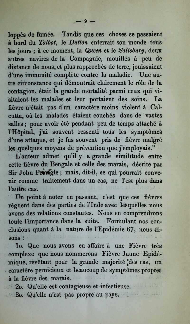 loppés de fumée. Tandis que ces choses se passaient à bord du Talbot, le Dutton enterrait son monde tous les jours ; à ce moment, la Queen et le Salisbury, deux autres navires de la Compagnie, mouillés à peu de distance de nous, et plus rapprochés de terre, jouissaient à une immunité complète contre la maladie. Une au- tre circonstance qui démontrait clairement le rôle de la contagion, était la grande mortalité parmi ceux qui vi- sitaient les malades et leur portaient des soins. La fièvre n’était pas d’un caractère moins violent à Cal- cutta, où les malades étaient couchés dans de vastes salles ; pour avoir été pendant peu de temps attaché à l’Hôpital, j’ai souvent ressenti tous les symptômes d’une attaque, et je fus souvent pris de fièvre malgré les quelques moyens de prévention que j’employais.” L’auteur admet qu’il y a grande similitude entre cette fièvre du Bengale et celle des marais, décrite par Sir John Pnvtgle ; mais, dit-il, ce qui pourrait conve- nir comme traitement dans un cas, ne l’est plus dans l’autre cas. Un point à noter en passant, c’est que ces fièvres régnent dans des parties de l’Inde avec lesquelles nous avons des relations constantes. Nous en comprendrons toute l'importance dans la suite. Formulant nos con- clusions quant à la nature de l’Epidémie 67, nous di- sons : 1 lo. Que nous avons eu affaire à une Fièvre très complexe que nous nommerons Fièvre Jaune Epidé- mique, revêtant pour la grande majorité [des cas, un caractère pernicieux et beaucoup de symptômes propres à la fièvre des marais. 2o. Qu’elle est contagieuse et infectieuse. 3o. Qu’elle n’est pas propre au pays,