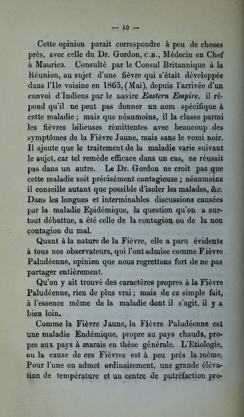 Cette opinion parait correspondre à peu de choses près, avec celle du Dr. Gordon, c.b., Médecin en Chef à Maurico. Consulté par le Consul Britannique à la Réunion, au sujet d’une fièvre qui s’était développée dans Vile voisine en 1865, (Mai), depuis l’arrivée d’un convoi d'indiens par le navire Eastern Empire, il ré- pond qu’il ne peut pas donner un nom spécifique à cette maladie ; mais que néanmoins, il la classe parmi les fièvres bilieuses rémittentes avec beaucoup des symptômes de la Fièvre Jaune, mais sans le vomi noir. Il ajoute que le traitement de la maladie varie suivant le sujet, car tel remède efficace dans un cas, ne réussit pas dans un autre. Le Dr. Gordon ne croit pas que cette maladie soit précisément contagieuse ; néanmoins il conseille autant que possible d’isoler les malades, &c. Dans les longues et interminables discussions causées par la maladie Epidémique, la question qu’on a sur- tout débattue, a été celle de la contagion ou de la non contagion du mal. Quant à la nature de la Fièvre, elle a paru évidente à tous nos observateurs, qui l’ont admise comme Fièvre Paludéenne, opinion que nous regrettons fort de ne pas partager entièrement. Qu’on y ait trouvé des caractères propres à la Fièvre Paludéenne, rien de plus vrai ; mais de ce simple fait, à l’essence même de la maladie dont il s’agit, il y a bien loin. Comme la Fièvre Jaune, la Fièvre Paludéenne est une maladie Endémique, propre au pays chauds, pro- pre aux pays à marais en thèse générale. L’Etiologie, ou la cause de ces Fièvres est à peu près la même. Pour l’une on admet ordinairement, une grande éléva- tion de température et un centre de putréfaction pro-