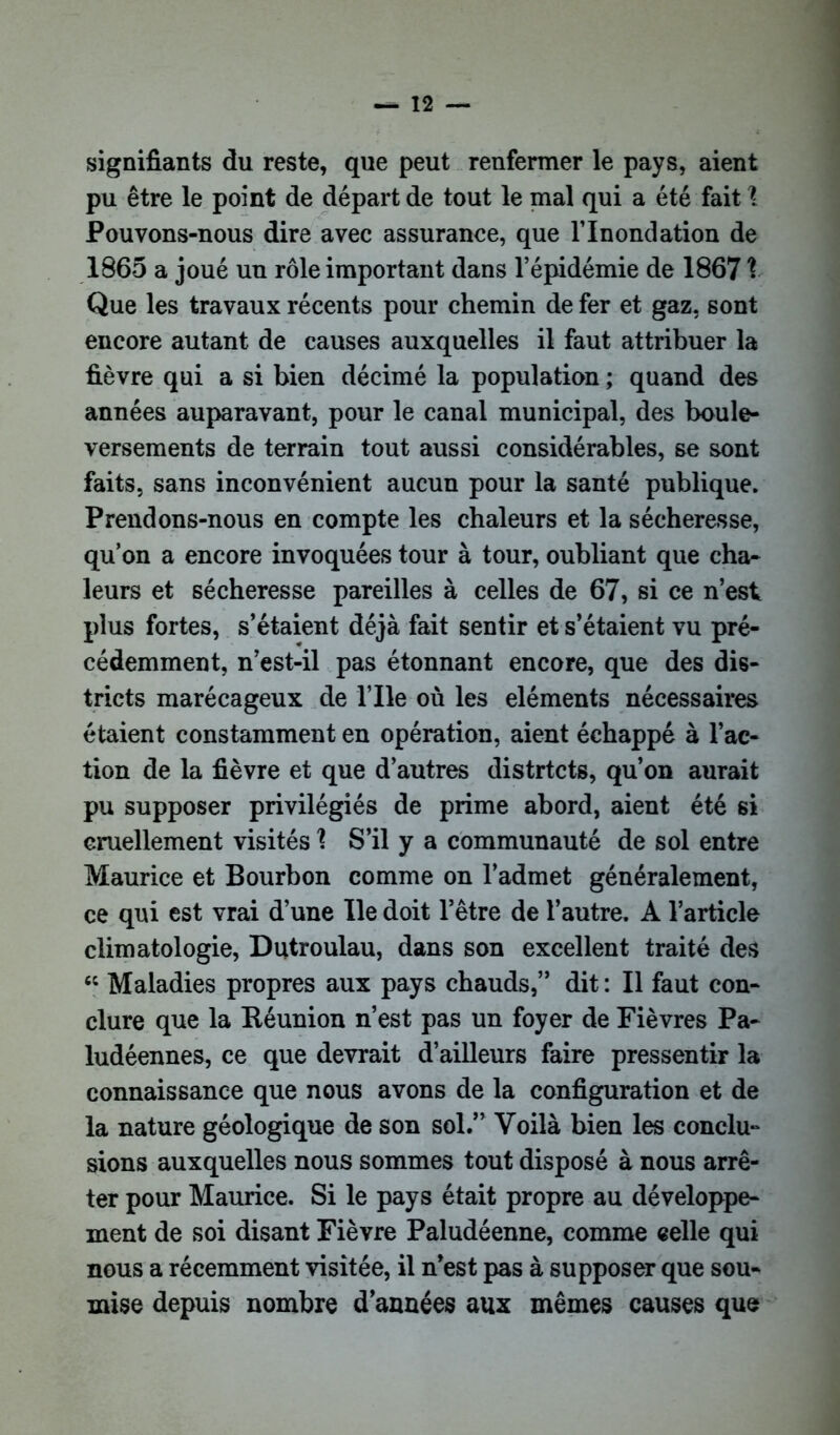 signifiants du reste, que peut renfermer le pays, aient pu être le point de départ de tout le mal qui a été fait \ Pouvons-nous dire avec assurance, que l’Inondation de 1865 a joué un rôle important dans l’épidémie de 18671 Que les travaux récents pour chemin de fer et gaz, sont encore autant de causes auxquelles il faut attribuer la fièvre qui a si bien décimé la population ; quand des années auparavant, pour le canal municipal, des boule- versements de terrain tout aussi considérables, se sont faits, sans inconvénient aucun pour la santé publique. Prendons-nous en compte les chaleurs et la sécheresse, qu’on a encore invoquées tour à tour, oubliant que cha- leurs et sécheresse pareilles à celles de 67, si ce n’est plus fortes, s’étaient déjà fait sentir et s’étaient vu pré- cédemment, n’est-il pas étonnant encore, que des dis- tricts marécageux de l’Ile où les éléments nécessaires étaient constamment en opération, aient échappé à l’ac- tion de la fièvre et que d’autres distrtcts, qu’on aurait pu supposer privilégiés de prime abord, aient été si cruellement visités 1 S’il y a communauté de sol entre Maurice et Bourbon comme on l’admet généralement, ce qui est vrai d’une Ile doit l’être de l’autre. A l’article climatologie, Dutroulau, dans son excellent traité des “ Maladies propres aux pays chauds,” dit : Il faut con- clure que la Réunion n’est pas un foyer de Fièvres Pa- ludéennes, ce que devrait d’ailleurs faire pressentir la connaissance que nous avons de la configuration et de la nature géologique de son sol.” Voilà bien les conclu- sions auxquelles nous sommes tout disposé à nous arrê- ter pour Maurice. Si le pays était propre au développe- ment de soi disant Fièvre Paludéenne, comme celle qui nous a récemment visitée, il n’est pas à supposer que sou- mise depuis nombre d’années aux mêmes causes que