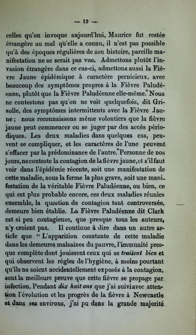 celles qu’on invoque aujourd’hui, Maurice fut restée étrangère au mal qu’elle a connu, il n’est pas possible qu’à des époques régulières de son histoire, pareille ma- nifestation ne se serait pas vue. Admettons plutôt l’in- vasion étrangère dans ce cas-ci, admettons aussi la Fiè- vre Jaune épidémique à caractère pernicieux, avec beaucoup des symptômes propres à la Fièvre Paludé- enne, plutôt que la Fièvre Paludéenne elle-même.'Nous ne contestons pas qu’on ne voit quelquefois, dit Gri- solle, des symptômes intermittents avec la Fièvre Jau- ne ; nous reconnaissons même volontiers que la fièvre jaune peut commencer ou se juger par des accès pério- diques. Les deux maladies dans quelques cas, peu- vent se compliquer, et les caractères de l’une peuvent s’effacer par la prédominance de l’autre.'1 Personne de nos jours, ne conteste la contagion de la fièvre jaune, et s’il faut voir dans l’épidémie récente, soit une manifestation de cette maladie, sous la forme la plus grave, soit une mani- festation de la véritable Fièvre Paludéenne, ou bien, ce qui est plus probable encore, ces deux maladies réunies ensemble, la question de contagion tant controversée, demeure bien établie. La Fièvre Paludéenne dit Clark est si peu contagieuse, que presque tous les auteurs, n’y croient pas. 11 continue à dire dans un autre ar- ticle que 44 L’apparition constante de cette maladie dans les demeures malsaines du pauvre, l’immunité pres- que complète dont jouissent ceux qui se traitent bien et qui observent les règles de l’hygiène, à moins pourtant qu’ils ne soient accidentellement exposés à la contagion, sont la meilleure preuve que cette fièvre se propage par infection. Pendant dix huit ans que j’ai suivi avec atten- tion l’évolution et les progrès de la fièvre à Newcastle et dans ses environs, j’ai pu dans la grande majorité