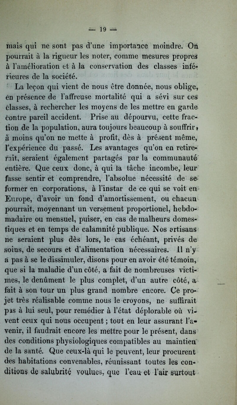 niais qui ne sont pas d’une importance moindre. On pourrait à la rigueur les noter, comme mesures propres à l’amélioration et à la conservation des classes infé- rieures de la société. La leçon qui vient de nous être donnée, nous oblige, én présence de l’affreuse mortalité qui a sévi sur ces classes, à rechercher les moyens de les mettre en garde contre pareil accident. Prise au dépourvu, cette frac- tion de la population, aura toujours beaucoup à souffrir» â moins qu’on ne mette à profit, dès à présent même, l’expérience du passé. Les avantages qu’on en retire- rait, seraient également partagés par la communauté entière. Que ceux donc, à qui la tâche incombe, leur fasse sentir et comprendre, l’absolue nécessité de se- former en corporations, à l’instar de ce qui se voit en Europe, d’avoir un fond d’amortissement, ou chacun pourrait, moyennant un versement proportionel, hebdo- madaire ou mensuel, puiser, en cas de malheurs domes- tiques et en temps de calamnité publique. Nos artisans ne seraient plus dès lors, le cas échéant, privés de soins, de secours et d’alimentation nécessaires. 11 n’y a pas à se le dissimuler, disons pour en avoir été témoin, que si la maladie d’un côté, a fait de nombreuses victi- mes, le denûment le plus complet, d’un autre côté, a fait à son tour un plus grand nombre encore. Ce pro- jet très réalisable comme nous le croyons, ne suffirait pas à lui seul, pour remédier à l’état déplorable où vi- vent ceux qui nous occupent ; tout en leur assurant l’a- venir, il faudrait encore les mettre pour le présent, dans des conditions physiologiques compatibles au maintien de la santé. Que ceux-là qui le peuvent, leur procurent des habitations convenables, réunissant toutes les con- ditions de salubrité voulues, que l’eau- et l’air surtout