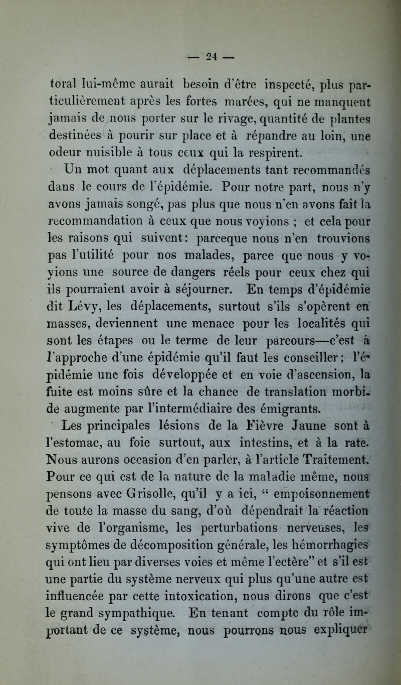 forai lui-même aurait besoin d’être inspecté, plus par- ticulièrement après les fortes marées, qui ne manquent jamais de nous porter sur le rivage, quantité de plantes destinées à pourir sur place et à répandre au loin, une odeur nuisible à tous ceux qui la respirent. Un mot quant aux déplacements tant recommandés dans le cours de l’épidémie. Pour notre part, nous n’y avons jamais songé, pas plus que nous n’en avons fait la recommandation à ceux que nous voyions ; et cela pour les raisons qui suivent: parceque nous n’en trouvions pas l’utilité pour nos malades, parce que nous y vo- yions une source de dangers réels pour ceux chez qui ils pourraient avoir à séjourner. En temps d’épidémie dit Lévy, les déplacements, surtout s’ils s’opèrent en masses, deviennent une menace pour les localités qui sont les étapes ou le terme de leur parcours—c’est à l’approche d’une épidémie qu’il faut les conseiller; l’é- pidémie une fois développée et en voie d’ascension, la fuite est moins sûre et la chance de translation morbi- de augmente par l’intermédiaire des émigrants. Les principales lésions de la Fièvre Jaune sont à l’estomac, au foie surtout, aux intestins, et à la rate. Nous aurons occasion d’en parler, à l’article Traitement. Pour ce qui est de la nature de la maladie même, nous pensons avec Grisolle, qu’il y a ici, “ empoisonnement de toute la masse du sang, d’où dépendrait la réaction vive de l’organisme, les perturbations nerveuses, les symptômes de décomposition générale, les hémorrhagies qui ont lieu par diverses voies et même l’ectère” et s’il est une partie du système nerveux qui plus qu’une autre est influencée par cette intoxication, nous dirons que c’est le grand sympathique. En tenant compte du rôle im- portant de ce système, nous pourrons nous expliquer