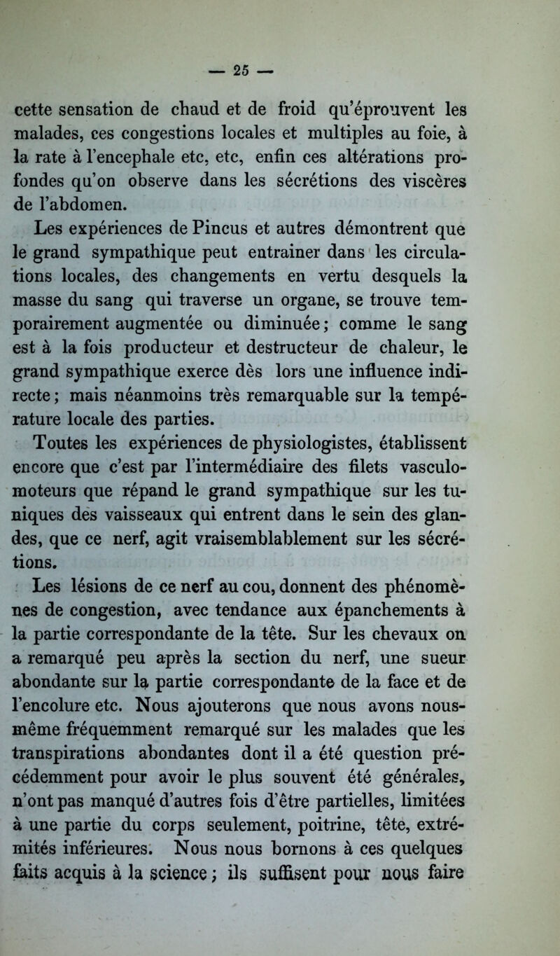 cette sensation de chaud et de froid qu’éprouvent les malades, ces congestions locales et multiples au foie, à la rate à l’encephale etc, etc, enfin ces altérations pro- fondes qu’on observe dans les sécrétions des viscères de l’abdomen. Les expériences de Pincus et autres démontrent que le grand sympathique peut eatrainer dans les circula- tions locales, des changements en vertu desquels la masse du sang qui traverse un organe, se trouve tem- porairement augmentée ou diminuée ; comme le sang est à la fois producteur et destructeur de chaleur, le grand sympathique exerce dès lors une influence indi- recte ; mais néanmoins très remarquable sur la tempé- rature locale des parties. Toutes les expériences de physiologistes, établissent encore que c’est par l’intermédiaire des filets vasculo- moteurs que répand le grand sympathique sur les tu- niques des vaisseaux qui entrent dans le sein des glan- des, que ce nerf, agit vraisemblablement sur les sécré- tions. Les lésions de ce nerf au cou, donnent des phénomè- nes de congestion, avec tendance aux épanchements à la partie correspondante de la tête. Sur les chevaux on a remarqué peu après la section du nerf, une sueur abondante sur la partie correspondante de la face et de l’encolure etc. Nous ajouterons que nous avons nous- même fréquemment remarqué sur les malades que les transpirations abondantes dont il a été question pré- cédemment pour avoir le plus souvent été générales, n’ont pas manqué d’autres fois d’être partielles, limitées à une partie du corps seulement, poitrine, tête, extré- mités inférieures. Nous nous bornons à ces quelques faits acquis à la science ; ils suffisent pour nous faire