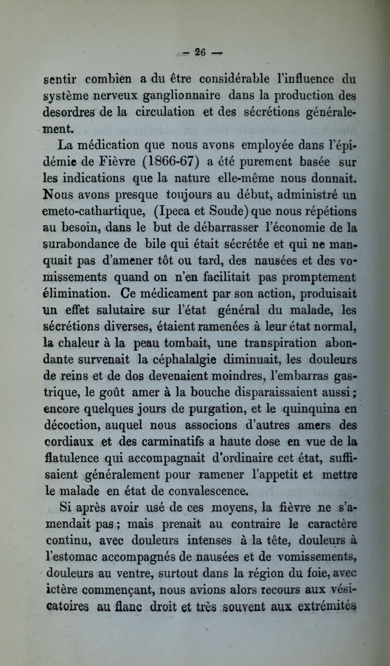 sentir combien a du être considérable l’influence du système nerveux ganglionnaire dans la production des desordres de la circulation et des sécrétions générale- ment. La médication que nous avons employée dans l’épi- démie de Fièvre (1866-67) a été purement basée sur les indications que la nature elle-même nous donnait. Nous avons presque toujours au début, administré un emeto-cathartique, (Ipéca et Soude) que nous répétions au besoin, dans le but de débarrasser l’économie de la surabondance de bile qui était sécrétée et qui ne man- quait pas d’amener tôt ou tard, des nausées et des vo- missements quand on n’en facilitait pas promptement élimination. Ce médicament par son action, produisait un effet salutaire sur l’état général du malade, les sécrétions diverses, étaient ramenées à leur état normal, la chaleur à la peau tombait, une transpiration abon- dante survenait la céphalalgie diminuait, les douleurs de reins et de dos devenaient moindres, l’embarras gas- trique, le goût amer à la bouche disparaissaient aussi ; encore quelques jours de purgation, et le quinquina en décoction, auquel nous associons d’autres amers des cordiaux et des carminatifs a haute dose en vue de la flatulence qui accompagnait d’ordinaire cet état, suffi- saient généralement pour ramener l’appetit et mettre le malade en état de convalescence. Si après avoir usé de ces moyens, la fièvre ne s’a- mendait pas ; mais prenait au contraire le caractère continu, avec douleurs intenses à la tête, douleurs à l’estomac accompagnés de nausées et de vomissements, douleurs au ventre, surtout dans la région du foie, avec ictère commençant, nous avions alors recours aux vési- catoires au flanc droit et très souvent aux extrémités