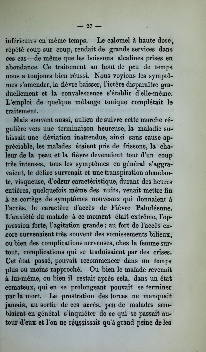 inférieures en même temps. Le calomel à haute dose, répété coup sur coup, rendait de grands services dans ces cas—de même que les boissons alcalines prises en abondance. Ce traitement au bout de peu de temps nous a toujours bien réussi. Nous voyions les symptô- mes s’amender, la fièvre baisser, l’ictère disparaître gra- duellement et la convalescence s’établir d’elle-même. L’emploi de quelque mélange tonique complétait le traitement. Mais souvent aussi, aulieu de suivre cette marche ré- gulière vers une terminaison heureuse, la maladie su- bissait une déviation inattendue, ainsi sans cause ap- préciable, les malades étaient pris de frissons, la cha- leur de la peau et la fièvre devenaient tout d’un coup très intenses, tous les symptômes en général s’aggra- vaient, le délire survenait et une transpiration abandan- te, visqueuse, d’odeur caractéristique, durant des heures entières, quelquefois même des nuits, venait mettre fin à ce cortège de symptômes nouveaux qui donnaient à l’accès, le caractère d’accès de Fièvre Paludéenne. L’anxiété du malade à ce moment était extrême, l’op- pression forte, l’agitation grande ; au fort de l’accès en- core survenaient très souvent des vomissements bilieux, ou bien des complications nerveuses, chez la femme sur- tout, complications qui se traduisaient par des crises. Cet état passé, pouvait recommencer dans un temps plus ou moins rapproché. Ou bien le malade revenait à lui-même, ou bien il restait après cela, dans un état comateux, qui en se prolongeant pouvait se terminer par la mort. La prostration des forces ne manquait jamais, au sortir de ces accès, peu de malades sem- blaient en général s’inquiéter de ce qui se passait au- tour d’eux et l’on ne réussissait qu’à grand peine de les