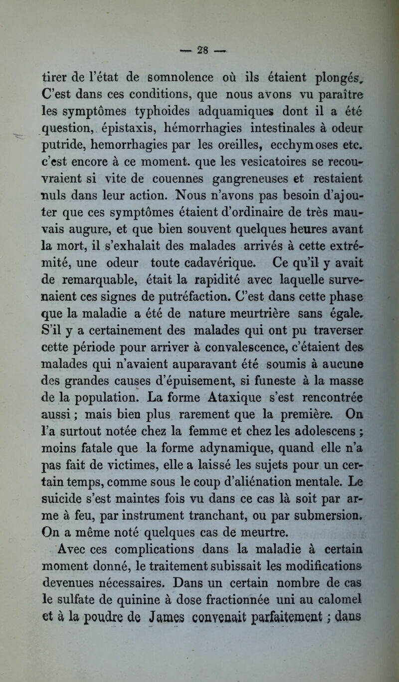 tirer de l’état de somnolence où ils étaient plongés. C’est dans ces conditions, que nous avons vu paraître les symptômes typhoides adquamiques dont il a été question, épistaxis, hémorrhagies intestinales à odeur putride, hémorrhagies par les oreilles, ecchymoses etc. c’est encore à ce moment, que les vésicatoires se recou- vraient si vite de couennes gangreneuses et restaient nuis dans leur action. Nous n’avons pas besoin d’ajou- ter que ces symptômes étaient d’ordinaire de très mau- vais augure, et que bien souvent quelques heures avant la mort, il s’exhalait des malades arrivés à cette extré- mité, une odeur toute cadavérique. Ce qu’il y avait de remarquable, était la rapidité avec laquelle surve- naient ces signes de putréfaction. C’est dans cette phase que la maladie a été de nature meurtrière sans égale. S’il y a certainement des malades qui ont pu traverser cette période pour arriver à convalescence, c’étaient des malades qui n’avaient auparavant été soumis à aucune des grandes causes d’épuisement, si funeste à la masse de la population. La forme Ataxique s’est rencontrée aussi ; mais bien plus rarement que la première. On l’a surtout notée chez la femme et chez les adolescens ; moins fatale que la forme adynamique, quand elle n’a pas fait de victimes, elle a laissé les sujets pour un cer- tain temps, comme sous le coup d’aliénation mentale. Le suicide s’est maintes fois vu dans ce cas là soit par ar- me à feu, par instrument tranchant, ou par submersion. On a même noté quelques cas de meurtre. Avec ces complications dans la maladie à certain moment donné, le traitement subissait les modifications devenues nécessaires. Dans un certain nombre de cas le sulfate de quinine à dose fractionnée uni au calomel et à la poudre de James convenait parfaitement ; dans