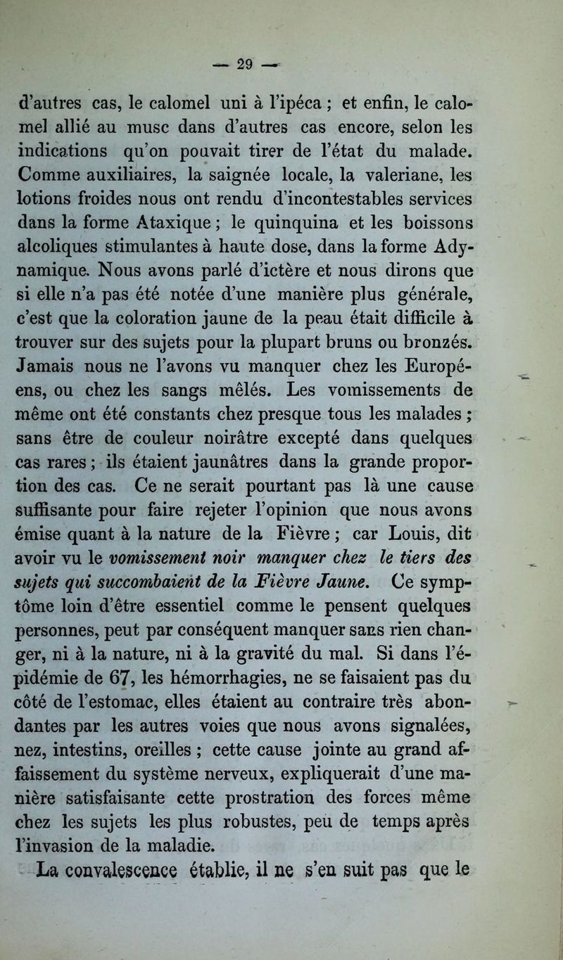 d’autres cas, le calomel uni à l’ipéca ; et enfin, le calo- mel allié au musc dans d’autres cas encore, selon les indications qu’on pouvait tirer de l’état du malade. Comme auxiliaires, la saignée locale, la valériane, les lotions froides nous ont rendu d’incontestables services dans la forme Ataxique ; le quinquina et les boissons alcoliques stimulantes à haute dose, dans la forme Ady- namique. Nous avons parlé d’ictère et nous dirons que si elle n’a pas été notée d’une manière plus générale, c’est que la coloration jaune de la peau était difficile à trouver sur des sujets pour la plupart bruns ou bronzés. Jamais nous ne l’avons vu manquer chez les Europé- ens, ou chez les sangs mêlés. Les vomissements de même ont été constants chez presque tous les malades ; sans être de couleur noirâtre excepté dans quelques cas rares ; ils étaient jaunâtres dans la grande propor- tion des cas. Ce ne serait pourtant pas là une cause suffisante pour faire rejeter l’opinion que nous avons émise quant à la nature de la Fièvre ; car Louis, dit avoir vu le vomissement noir manquer chez le tiers des sujets qui succombaient de la Fièvre Jaune. Ce symp- tôme loin d’être essentiel comme le pensent quelques personnes, peut par conséquent manquer sans rien chan- ger, ni à la nature, ni à la gravité du mal. Si dans l’é- pidémie de 67, les hémorrhagies, ne se faisaient pas du côté de l’estomac, elles étaient au contraire très abon- dantes par les autres voies que nous avons signalées, nez, intestins, oreilles ; cette cause jointe au grand af- faissement du système nerveux, expliquerait d’une ma- nière satisfaisante cette prostration des forces même chez les sujets les plus robustes, peu de temps après l’invasion de la maladie. La convalescence établie, il ne s’en suit pas que le