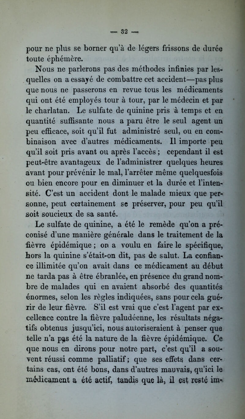 pour ne plus se borner qu’à de légers frissons de durée toute éphémère. Nous ne parlerons pas des méthodes infinies par les- quelles on a essayé de combattre cet accident—pas plus que nous ne passerons en revue tous les médicaments qui ont été employés tour à tour, par le médecin et par le charlatan. Le sulfate de quinine pris à temps et en quantité suffisante nous a paru être le seul agent un peu efficace, soit qu’il fut administré seul, ou en com- binaison avec d’autres médicaments. Il importe peu qu’il soit pris avant ou après l’accès ; cependant il est peut-être avantageux de l’administrer quelques heures avant pour prévénir le mal, l’arrêter même quelquesfois ou bien encore pour en diminuer et la durée et l’inten- sité. C’est un accident dont le malade mieux que per- sonne, peut certainement se préserver, pour peu qu’il soit soucieux de sa santé. Le sulfate de quinine, a été le remède qu’on a pré- conisé d’une manière générale dans le traitement de la fièvre épidémique ; on a voulu en faire le spécifique, hors la quinine s’était-on dit, pas de salut. La confian- ce illimitée qu’on avait dans ce médicament au début ne tarda pas à être ébranlée, en présence du grand nom- bre de malades qui en avaient absorbé des quantités énormes, selon les règles indiquées, sans pour cela gué- rir de leur fièvre. S’il est vrai que c’est l’agent par ex- cellence contre la fièvre paludéenne, les résultats néga- tifs obtenus jusqu’ici, nous autoriseraient à penser que telle n’a p^s été la nature de la fièvre épidémique. Ce que nous en dirons pour notre part, c’est qu’il a sou- vent réussi comme palliatif ; que ses effets dans cer- tains cas, ont été bons, dans d’autres mauvais, qu’ici le médicament a été actif, tandis que là, il est resté iro-i