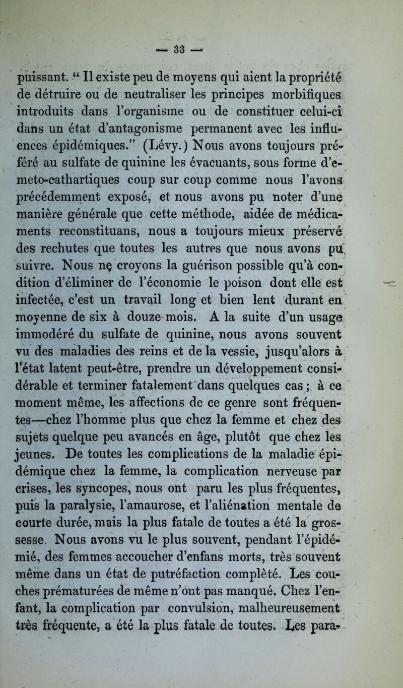 puissant. “ Il existe peu de moyens qui aient la propriété de détruire ou de neutraliser les principes morbifiques introduits dans l’organisme ou de constituer celui-ci dans un état d’antagonisme permanent avec les influ- ences épidémiques.” (Lévy.) Nous avons toujours pré- féré au sulfate de quinine les évacuants, sous forme d’e- meto-cathartiques coup sur coup comme nous l’avons précédemment exposé, et nous avons pu noter d’une manière générale que cette méthode, aidée de médica- ments reconstituans, nous a toujours mieux préservé des rechutes que toutes les autres que nous avons pu, suivre. Nous nç croyons la guérison possible qu’à con- dition d’éliminer de l’économie le poison dont elle est infectée, c’est un travail long et bien lent durant en moyenne de six à douze mois. A la suite d’un usage immodéré du sulfate de quinine, nous avons souvent vu des maladies des reins et de la vessie, jusqu’alors à l'état latent peut-être, prendre un développement consi- dérable et terminer fatalement dans quelques cas ; à ce moment même, les affections de ce genre sont fréquen- tes—chez l’homme plus que chez la femme et chez des sujets quelque peu avancés en âge, plutôt que chez les jeunes. De toutes les complications de la maladie épi- démique chez la femme, la complication nerveuse par crises, les syncopes, nous ont paru les plus fréquentes, puis la paralysie, l’amaurose, et l’aliénation mentale de courte durée, mais la plus fatale de toutes a été la gros- sesse. Nous avons vu le plus souvent, pendant l’épidé- mié, des femmes accoucher d’enfans morts, très souvent même dans un état de putréfaction complété. Les cou- ches prématurées de même n’ont pas manqué. Chez l’en- fant, la complication par convulsion, malheureusement très fréquente, a été la plus fatale de toutes. Les para*