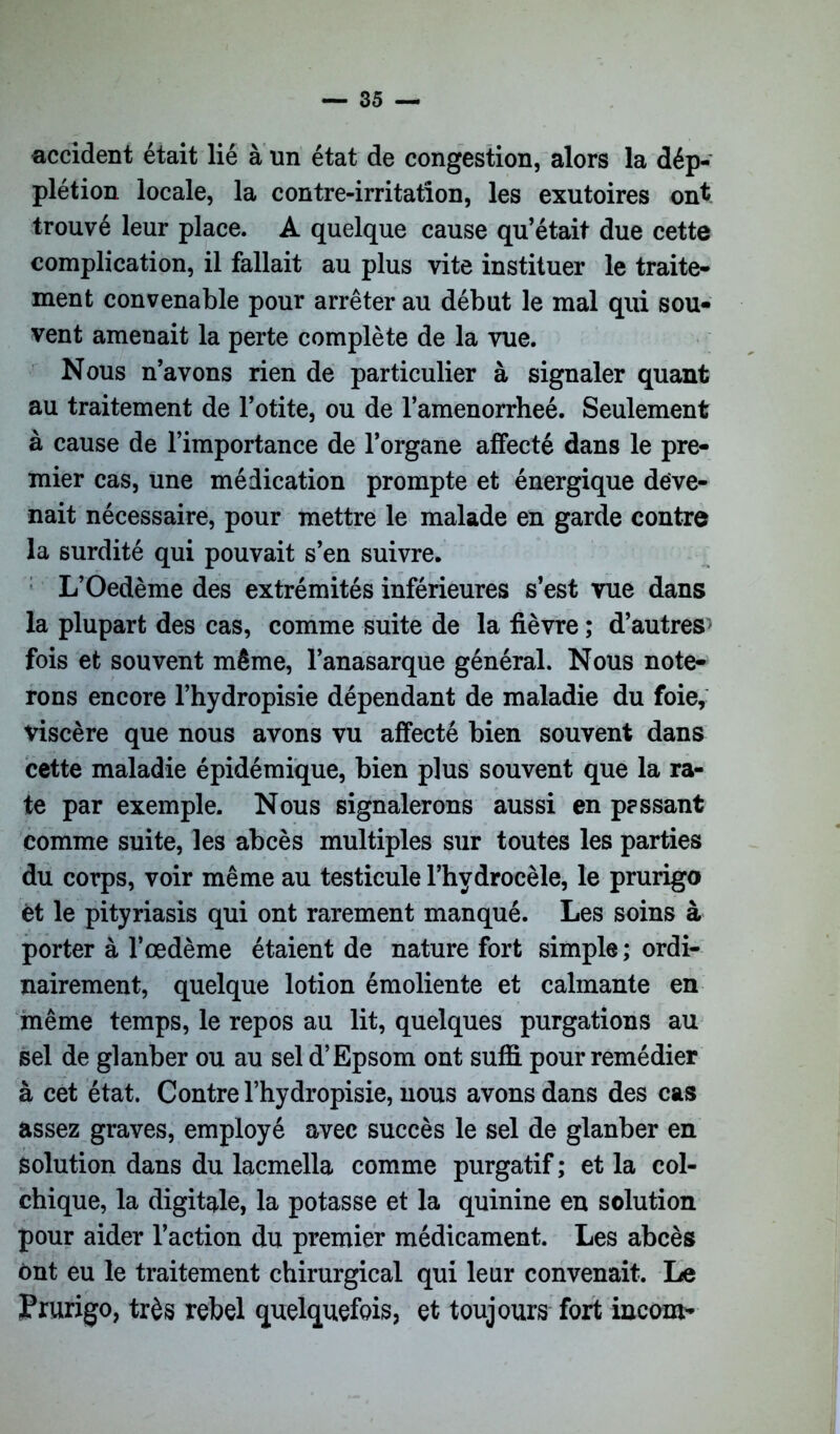 accident était lié à un état de congestion, alors la dép- plétion locale, la contre-irritation, les exutoires ont trouvé leur place. A quelque cause qu’était due cette complication, il fallait au plus vite instituer le traite- ment convenable pour arrêter au début le mal qui sou- vent amenait la perte complète de la vue. Nous n’avons rien de particulier à signaler quant au traitement de l’otite, ou de l’amenorrheé. Seulement à cause de l’importance de l’organe affecté dans le pre- mier cas, une médication prompte et énergique deve- nait nécessaire, pour mettre le malade en garde contre la surdité qui pouvait s’en suivre. L’Oedème des extrémités inférieures s’est vue dans la plupart des cas, comme suite de la fièvre ; d’autres > fois et souvent même, l’anasarque général. Nous note- rons encore l’hydropisie dépendant de maladie du foie, viscère que nous avons vu affecté bien souvent dans cette maladie épidémique, bien plus souvent que la ra- te par exemple. Nous signalerons aussi en passant comme suite, les abcès multiples sur toutes les parties du corps, voir même au testicule l’hydrocèle, le prurigo et le pityriasis qui ont rarement manqué. Les soins à porter à l’œdème étaient de nature fort simple ; ordi- nairement, quelque lotion émoliente et calmante en même temps, le repos au lit, quelques purgations au sel de glanber ou au sel d’Epsom ont suffi pour remédier à cet état. Contre l’hydropisie, nous avons dans des cas assez graves, employé avec succès le sel de glanber en solution dans du lacmella comme purgatif ; et la col- chique, la digitale, la potasse et la quinine en solution pour aider l’action du premier médicament. Les abcès ont eu le traitement chirurgical qui leur convenait. Le Prurigo, très rebel quelquefois, et toujours fort incom-