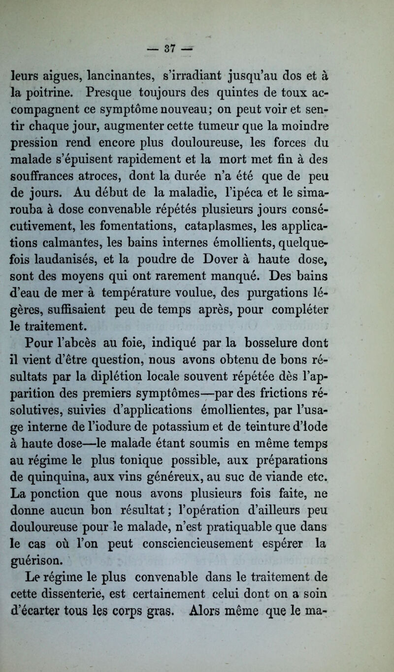 leurs aigues, lancinantes, s’irradiant jusqu’au dos et à la poitrine. Presque toujours des quintes de toux ac- compagnent ce symptôme nouveau; on peut voir et sen- tir chaque jour, augmenter cette tumeur que la moindre pression rend encore plus douloureuse, les forces du malade s’épuisent rapidement et la mort met fin à des souffrances atroces, dont la durée n’a été que de peu de jours. Au début de la maladie, l’ipéca et le sima- rouba à dose convenable répétés plusieurs jours consé- cutivement, les fomentations, cataplasmes, les applica- tions calmantes, les bains internes émollients, quelque- fois laudanisés, et la poudre de Dover à haute dose, sont des moyens qui ont rarement manqué. Des bains d’eau de mer à température voulue, des purgations lé- gères, suffisaient peu de temps après, pour compléter le traitement. Pour l’abcès au foie, indiqué par la bosselure dont il vient d’être question, nous avons obtenu de bons ré- sultats par la diplétion locale souvent répétée dès l’ap- parition des premiers symptômes—par des frictions ré- solutives, suivies d’applications émollientes, par l’usa- ge interne de l’iodure de potassium et de teinture d’iode à haute dose—le malade étant soumis en même temps au régime le plus tonique possible, aux préparations de quinquina, aux vins généreux, au suc de viande etc. La ponction que nous avons plusieurs fois faite, ne donne aucun bon résultat ; l’opération d’ailleurs peu douloureuse pour le malade, n’est pratiquable que dans le cas où l’on peut consciencieusement espérer la guérison. Le régime le plus convenable dans le traitement de cette dissenterie, est certainement celui dont on a soin d’écarter tous les corps gras. Alors même que le ma-