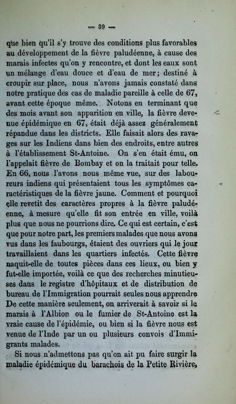 que bien qu’il s’y trouve des conditions plus favorables au développement de la fièvre paludéenne, à cause des marais infectes qu’on y rencontre, et dont les eaux sont un mélange d’eau douce et d’eau de mer; destiné à croupir sur place, nous n’avons jamais constaté dans notre pratique des cas de maladie pareille à celle de 67, avant cette époque même. Notons en terminant que des mois avant son apparition en ville, la fièvre deve- nue épidémique en 67, était déjà assez généralement répandue dans les districts. Elle faisait alors des rava- ges sur les Indiens dans bien des endroits, entre autres à l’établissement St-Antoine. On s’en était ému, on l’appelait fièvre de Bombay et on la traitait pour telle. En 66, nous l’avons nous même vue, sur des labou- reurs indiens qui présentaient tous les symptômes ca- < ractéristiques de la fièvre jaune. Comment et pourquoi çlle revetit des caractères propres à la fièvre paludé- enne, à mesure qu’elle fit son entrée en ville, voilà plus que nous ne pourrions dire. Ce qui est certain, c’est que pour notre part, les premiers malades que nous avons vus dans les faubourgs, étaient des ouvriers qui le jour travaillaient dans les quartiers infectés. Cette fièvre naquit-elle de toutes pièces dans ces lieux, ou bien y fut-elle importée, voilà ce que des recherches minutieu- ses dans le registre d’hôpitaux et de distribution de bureau de l’Immigration pourrait seules nous apprendre De cette manière seulement, on arriverait à savoir si le marais à l’Albion ou le fumier de St-Antoine est la vraie cause de l’épidémie, ou bien si la fièvre nous est venue de l’Inde par un ou plusieurs convois d’immi- grants malades. Si nous n’admettons pas qu’on ait pu faire surgir la maladie épidémique du barachois de la Petite Rivière,