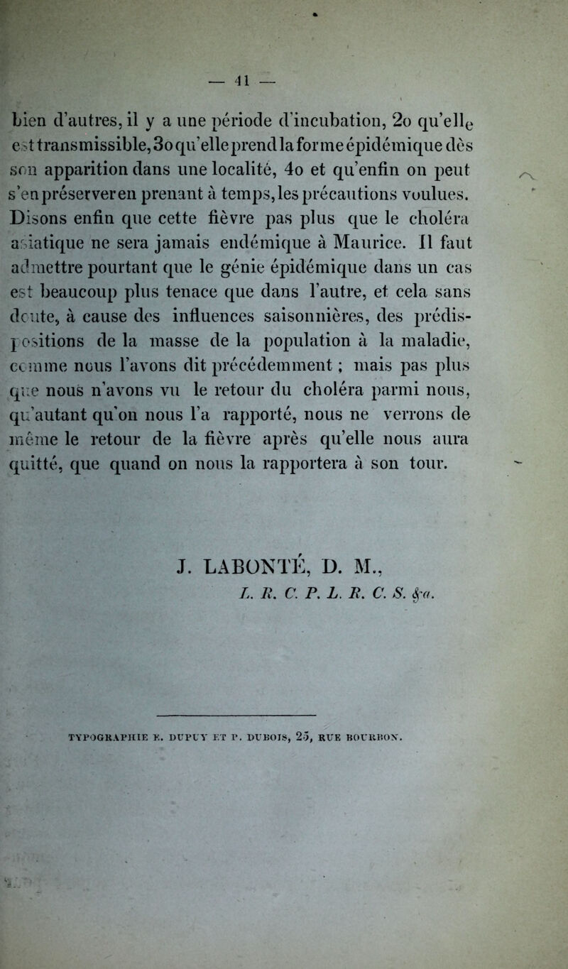 bien d’autres, il y a une période d’incubation, 2o qu’elle est transmissible, 3o qu’elle prend la forme épidémique dès son apparition dans une localité, 4o et qu’enfin on peut s’en préserver en prenant à temps, les précautions voulues. Disons enfin que cette fièvre pas plus que le choléra asiatique ne sera jamais endémique à Maurice. Il faut admettre pourtant que le génie épidémique dans un cas est beaucoup plus tenace que dans l’autre, et cela sans doute, à cause des influences saisonnières, des prédis- positions de la niasse de la population à la maladie, comme nous l’avons dit précédemment ; mais pas plus que nous n’avons vu le retour du choléra parmi nous, qu’autant qu'on nous l’a rapporté, nous ne verrons de même le retour de la fièvre après qu’elle nous aura quitté, que quand on nous la rapportera à son tour. J. LABONTÉ, D. M., L. R. C. P. L. R. C. S. èça. TYPOGRAPHIE E. DUPE Y ET P. DUBOIS, 25, RUE BOURBON.