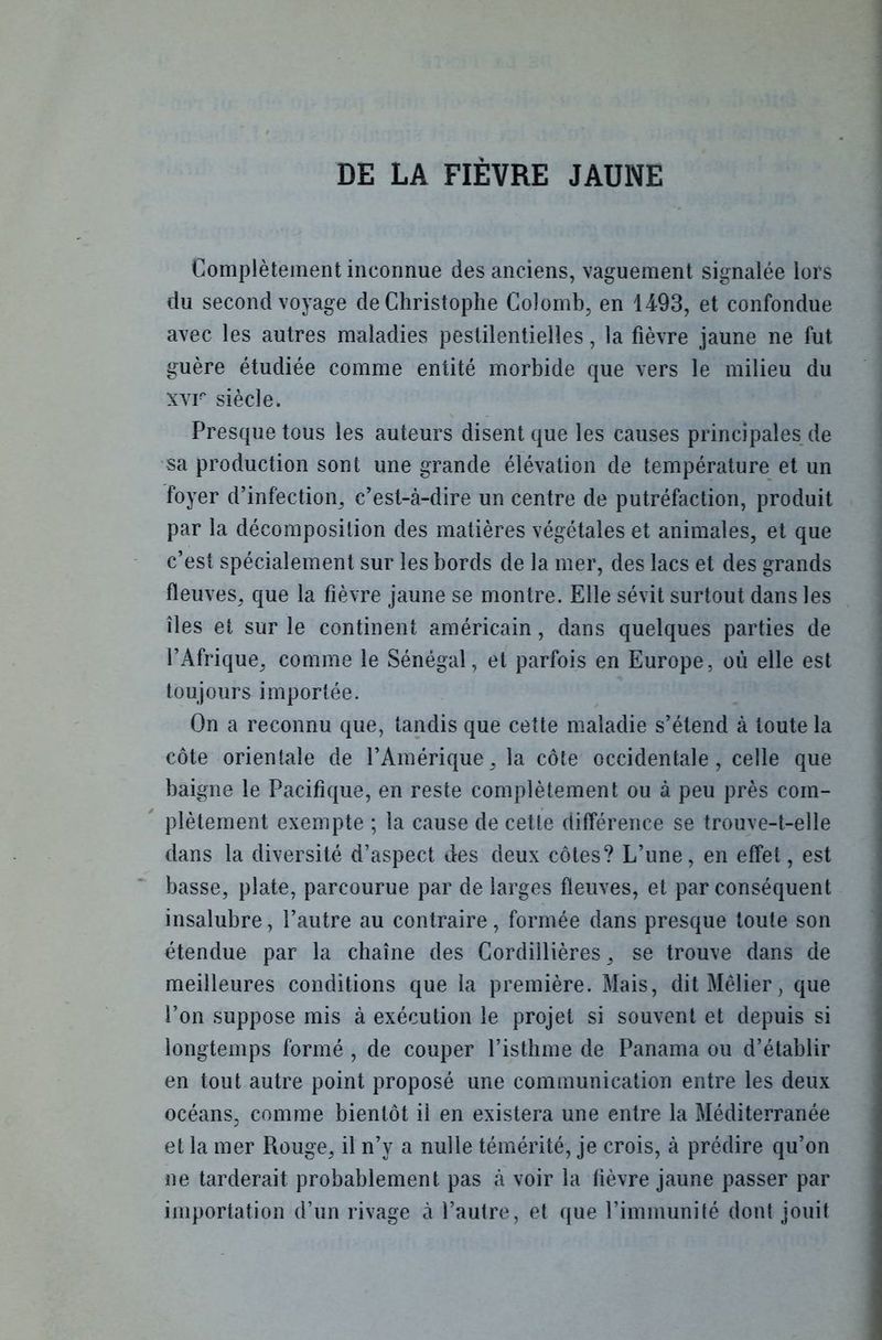 DE LA FIÈVRE JAUNE Complètement inconnue des anciens, vaguement signalée lors du second voyage de Christophe Colomb, en 1493, et confondue avec les autres maladies pestilentielles, la fièvre jaune ne fut guère étudiée comme entité morbide que vers le milieu du xvr siècle. Presque tous les auteurs disent que les causes principales de sa production sont une grande élévation de température et un foyer d’infection, c’est-à-dire un centre de putréfaction, produit par la décomposition des matières végétales et animales, et que c’est spécialement sur les bords de la mer, des lacs et des grands fleuves, que la fièvre jaune se montre. Elle sévit surtout dans les îles et sur le continent américain, dans quelques parties de l’Afrique, comme le Sénégal, et parfois en Europe, où elle est toujours importée. On a reconnu que, tandis que cette maladie s’étend à toute la côte orientale de l’Amérique, la côte occidentale, celle que baigne le Pacifique, en reste complètement ou à peu près com- plètement exempte ; la cause de cette différence se trouve-t-elle dans la diversité d’aspect des deux côtes? L’une, en effet, est basse, plate, parcourue par de larges fleuves, et par conséquent insalubre, l’autre au contraire, formée dans presque toute son étendue par la chaîne des Cordillières, se trouve dans de meilleures conditions que la première. Mais, dit Mêlier, que l’on suppose mis à exécution le projet si souvent et depuis si longtemps formé , de couper l’isthme de Panama ou d’établir en tout autre point proposé une communication entre les deux océans, comme bientôt il en existera une entre la Méditerranée et la mer Rouge, il n’y a nulle témérité, je crois, à prédire qu’on ne tarderait probablement pas à voir la fièvre jaune passer par importation d’un rivage à l’autre, et que l’immunité dont jouit