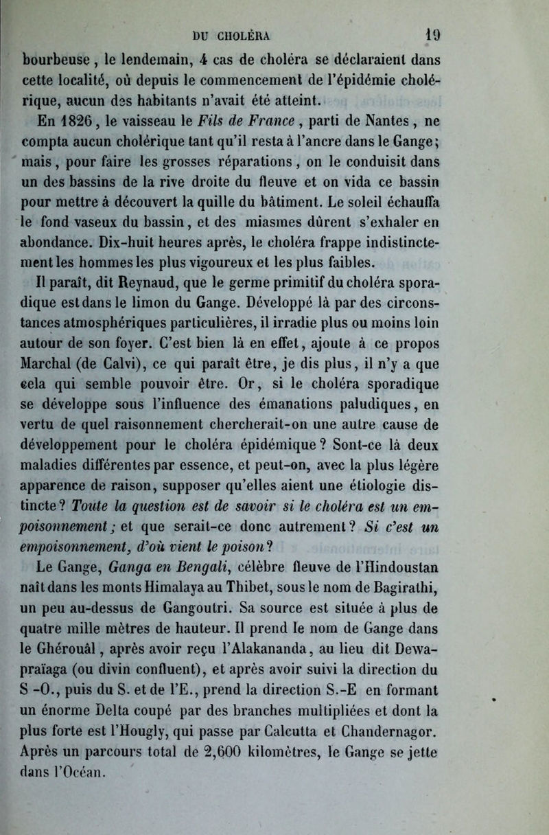 bourbeuse, le lendemain, 4 cas de choléra se déclaraient dans cette localité, où depuis le commencement de l’épidémie cholé- rique, aucun des habitants n’avait été atteint. En 1826, le vaisseau le Fils de France , parti de Nantes , ne compta aucun cholérique tant qu’il resta à l’ancre dans le Gange; mais , pour faire les grosses réparations , on le conduisit dans un des bassins de la rive droite du fleuve et on vida ce bassin pour mettre à découvert la quille du bâtiment. Le soleil échauffa le fond vaseux du bassin, et des miasmes durent s’exhaler en abondance. Dix-huit heures après, le choléra frappe indistincte- ment les hommes les plus vigoureux et les plus faibles. Il paraît, dit Reynaud, que le germe primitif du choléra spora- dique est dans le limon du Gange. Développé là par des circons- tances atmosphériques particulières, il irradie plus ou moins loin autour de son foyer. C’est bien là en effet, ajoute à ce propos Marchai (de Calvi), ce qui paraît être, je dis plus, il n’y a que cela qui semble pouvoir être. Or, si le choléra sporadique se développe sous l’influence des émanations paludiques, en vertu de quel raisonnement chercherait-on une autre cause de développement pour le choléra épidémique ? Sont-ce là deux maladies différentes par essence, et peut-on, avec la plus légère apparence de raison, supposer qu’elles aient une étiologie dis- tincte ? Toute la question est de savoir si le choléra est un em- poisonnement ; et que serait-ce donc autrement? Si c'est un empoisonnement} d'où vient le poison? Le Gange, Ganga en Bengali, célèbre fleuve de l’Hindoustan naît dans les monts Himalaya au Thibet, sous le nom de Bagirathi, un peu au-dessus de Gangoutri. Sa source est située à plus de quatre mille mètres de hauteur. Il prend le nom de Gange dans le Ghérouâl, après avoir reçu l’Alakananda, au lieu dit Dewa- praïaga (ou divin confluent), et après avoir suivi la direction du S -0., puis du S. et de l’E., prend la direction S.-E en formant un énorme Delta coupé par des branches multipliées et dont la plus forte est l’Hougly, qui passe par Calcutta et Chandernagor. Après un parcours total de 2,600 kilomètres, le Gange se jette dans l’Océan.