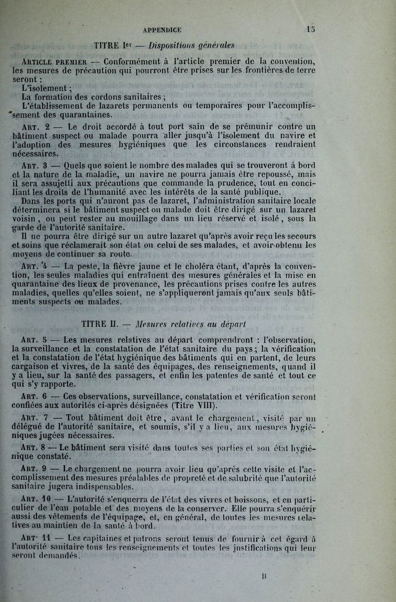 TITRE Ier — Dispositions générales Article premier — Conformément à l’article premier de la convention, les mesures de précaution qui pourront être prises sur les frontières de terre seront : L’isolement ; La formation des cordons sanitaires ; L’établissement de lazarets permanents ou temporaires pour l’accomplis- ■*sement des quarantaines. Art. 2 — Le droit accordé à tout port sain de se prémunir contre un bâtiment suspect ou malade pourra aller jusqu’à l’isolement du navire et l’adoption des mesures hygiéniques que les circonstances rendraient nécessaires. Art. 3 — Quels que soient le nombre des malades qui se trouveront à bord et la nature de la maladie, un navire ne pourra jamais être repoussé, mais il sera assujetti aux précautions que commande la prudence, tout en conci- liant les droits de l’humanité avec les intérêts de la santé publique. Dans les ports qui n’auront pas de lazaret, l’administration sanitaire locale déterminera si le bâtiment suspect ou malade doit être dirigé sur un lazaret voisin , ou peut rester au mouillage dans un lieu réservé et isolé, sous la garde de l’autorité sanitaire. Il ne pourra être dirigé sur un autre lazaret qu’après avoir reçu les secours et soins que réclamerait son état ou celui de ses malades, et avoir obtenu les moyens de continuer sa route. Art. ‘4 — La peste, la fièvre jaune et le choléra étant, d’après la conven- tion, les seules maladies qui entraînent des mesures générales et la mise en quarantaine des lieux de provenance, les précautions prises contre les autres maladies, quelles qu’elles soient, ne s’appliqueront jamais qu’aux seuls bâti- ments suspects ou malades. TITRE IJ. — Mesures relatives au départ: Art. 5 — Les mesures relatives au départ comprendront : l’observation, la surveillance et la constatation de l’état sanitaire du pays ; la vérification et la constatation de l’état hygiénique des bâtiments qui en partent, de leurs cargaison et vivres, de la santé des équipages, des renseignements, quand il y a lieu, sur la santé des passagers, et enfin les patentes de santé et tout ce qui s’y rapporte. Art. 6 — Ces observations, surveillance, constatation et vérification seront confiées aux autorités ci-après désignées (Titre VIII). Art. 7 — Tout bâtiment doit être, avant le chargement, visité par un délégué de l’autorité sanitaire, et soumis, s’il y a lieu, aux mesures hygié- niques jugées nécessaires. Art. 8—Le bâtiment sera visité dans toutes ses parties et son état hygié- nique constaté. Art. 9 — Le chargement ne pourra avoir lieu qu’après cette visite et l’ac- complissement des mesures préalables de propreté et de salubrité que l’autorité sanitaire jugera indispensables. Art. 10 — L’autorité s’enquerra de l’état des vivres et boissons, et en parti- culier de l’eau potable et des moyens de la conserver. Elle pourra s’enquérir aussi des vêtements de l’équipage, et, en général, de toutes les mesures rela- tives au maintien de la santé abord. Art- 11 — Les capitaines et patrons seront tenus de fournira cet égard à l’autorité sanitaire tous les renseignements et toutes les justifications qui leur seront demandés. U
