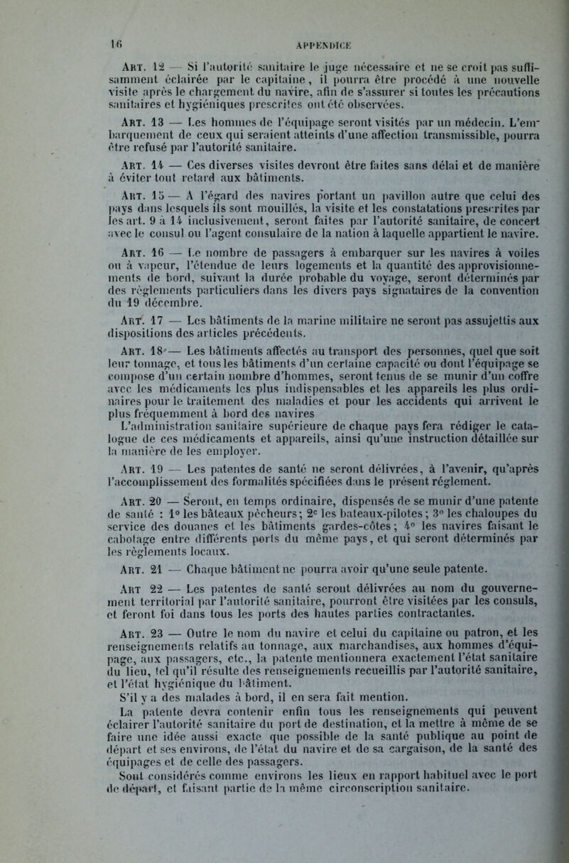 Art. 12 Si l’autorité sanitaire le juge nécessaire et ne se croit pas suffi- samment éclairée par le capitaine, il pourra être procédé à une nouvelle visite après le chargement du navire, afin de s’assurer si toutes les précautions sanitaires et hygiéniques prescrites ont été observées. Art. 13 — I.es hommes de l’équipage seront visités par un médecin. L’enr barquement de ceux qui seraient atteints d’une affection transmissible, pourra être refusé par l’autorité sanitaire. Art. 14 — Ces diverses visites devront être faites sans délai et de manière à éviter tout retard aux bâtiments. Art. 15 — A l’égard des navires portant un pavillon autre que celui des pays dans lesquels ils sont mouillés, la visite et les constatations prescrites par lésait. 9 à 14 inclusivement, seront faites par l’autorité sanitaire, de concert avec le consul ou l’agent consulaire de la nation à laquelle appartient le navire. Art. 16 — l.e nombre de passagers à embarquer sur les navires à voiles ou à vapeur, l’étendue de leurs logements et la quantité des approvisionne- ments de bord, suivant la durée probable du voyage, seront déterminés par des règlements particuliers dans les divers pays signataires de la convention du 19 décembre. Art. 17 — Les bâtiments de la marine militaire ne seront pas assujettis aux dispositions des articles précédents. Art. 18*— Les bâtiments affectés au transport des personnes, quel que soit leur tonnage, et tous les bâtiments d’un certaine capacité ou dont l’équipage se compose d’un certain nombre d’hommes, seront tenus de se munir d’un coffre avec les médicaments les plus indispensables et les appareils les plus ordi- naires pour le traitement des maladies et pour les accidents qui arrivent le plus fréquemment à bord des navires L’administration sanitaire supérieure de chaque pays fera rédiger le cata- logue de ces médicaments et appareils, ainsi qu’une instruction détaillée sur la manière de les employer. Art. 19 — Les patentes de santé ne seront délivrées, à l’avenir, qu’après l’accomplissement des formalités spécifiées dans le présent réglement. Art. 20 — Seront, en temps ordinaire, dispensés de se munir d’une patente de santé : 1° les bâteaux pécheurs; 2e les bateaux-pilotes; 3° les chaloupes du service des douanes et les bâtiments gardes-côtes ; 4° les navires faisant le cabotage entre différents ports du même pays, et qui seront déterminés par les règlements locaux. Art. 21 — Chaque bâtiment ne pourra avoir qu’une seule patente. Art 22 — Les patentes de santé seront délivrées au nom du gouverne- ment territorial par l’autorité sanitaire, pourront être visitées par les consuls, et feront foi dans tous les ports des hautes parties contractantes. Art. 23 — Outre le nom du navire et celui du capitaine ou patron, et les renseignements relatifs au tonnage, aux marchandises, aux hommes d’équi- page, aux passagers, etc., la patente mentionnera exactement l’état sanitaire du lieu, tel qu’il résulte des renseignements recueillis par l’autorité sanitaire, et l’état hygiénique du bâtiment. S’il y a des malades à bord, il en sera fait mention. La patente devra contenir enfin tous les renseignements qui peuvent éclairer l’autorité sanitaire du port de destination, et la mettre à même de se faire une idée aussi exacte que possible de la santé publique au point de départ et ses environs, de l’état du navire et de sa cargaison, de la santé des équipages et de celle des passagers. Sont considérés comme environs les lieux en rapport habituel avec le port de départ, et faisant partie de la même circonscription sanitaire.