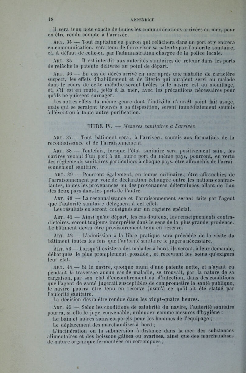 11 sera tenu note exacte de toutes les communications arrivées en mer, pour en être rendu compte à l’arrivce. Art. 34 — Tout capitaine ou patron qui relâchera dans un port et y entrera en communication, sera tenu de faire viser sa patente par l’autorité sanitaire, et, à défaut de celle-ci, par l'administration chargée de la police locale. Art. 35 — Il est interdit aux autorités sanitaires de retenir dans les ports de relâche la patente délivrée au point de départ. Art. 36 — En cas de décès arrivé en mer après une maladie de caractère suspect, les effets d’habillement et de literie qui auraient servi au malade dans le cours de cette maladie seront brûlés si le navire est au mouillage, et, s’il est en route, jetés à la mer, avec les précautions nécessaires pour qu’ils ne puissent surnager. Les autres effets du môme genre dont l’individu n’aurait point fait usage, mais qui se seraient trouvés à sa disposition, seront immédiatement soumis à l’évent ou à toute autre purification. TITRE IV. — Mesures sanitaires à l'arrivée Art. 37— Tout bâtiment sera, à l’arrivée, soumis aux formalités de la reconnaissance et de l’arraisonnement. Art. 38 —Toutefois, lorsque l’état sanitaire sera positivement sain, les navires venant d’un port à un autre port du même pays, pourront, en vertu des règlements sanitaires particuliers à chaque pays, être affranchis de l’arrai- sonnement sanitaire. Art. 39 — Pourront également, en temps ordinaire, être affranchies de l'arraisonnement par voie de déclaration échangée entre les nations contrac- tantes, toutes les provenances ou des provenances déterminées allant de l'un des deux pays dans les ports de l’autre. Art. 40 — La reconnaissance et l’arraisonnement seront faits par l’agent que l’autorité sanitaire déléguera à cet effet. Les résultats en seront consignés sur un registre spécial. Art. 41 — Ainsi qu’au départ, les cas douteux, les renseignements contra- dictoires, seront toujours interprétés dans le sens de la plus grande prudence. Le bâtiment devra être provisoirement tenu en réserve. Art. 42 — L’admission à la libre pratique sera précédée de la visite du bâtiment toutes les fois que l’autorité sanitaire le jugera nécessaire. Art. 43 — Lorsqu’il existera des malades à bord, ils seront, à leur demande, débarqués le plus promptement possible, et recevront les soins qu’exigera leur état. Art. 44 — Si le navire, quoique muni d’une patente nette, et n’ayant eu pendant la traversée aucun cas de maladie, se trouvait, par la nature de sa cargaison, par son état d’encombrement ou d’infection, dans des conditions que l’agent de -santé jugerait susceptibles de compromettre la santé publique, le navire pourra être tenu en réserve jusqu’à ce qu’il ait été statué par l’autorité sanitaire. La décision devra être rendue dans les vingt-quatre heures. Art. 45 — Selon les conditions de salubrité du navire, l’autorité sanitaire pourra, si elle le juge convenable, ordonner comme mesures d’hygiène : Le bain et autres seins corporels pour les hommes de l’équipage ; Le déplacement des marchandises à bord ; L’incinération ou la submersion à distance dans la mer des substances alimentaires et des boissons gâtées ou avariées, ainsi que des marchandises de nature organique fermentées ou corrompues ; «