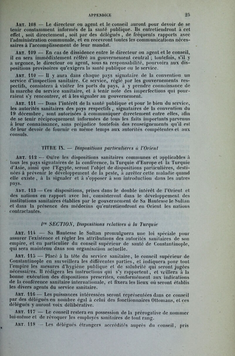Art. 108 — Le directeur ou agent et le conseil auront pour devoir de se tenir constamment informés de la santé publique. Ils entretiendront à cet effet, soit directement, soit par des délégués, de fréquents rapports avec l’administration communale, et en recevront toutes les communications néces- saires à l’accomplissement de leur mandat. Art. 109 — En cas de dissidence entre le directeur ou agent et le conseil, il en sera immédiatement référé au gouvernement central ; toutefois, s’il y a urgence, le directeur ou agent, sous sa responsabilité, pourvoira aux dis- positions provisoires qu’exigera la santé publique ou le service. Art. 110 — Il y aura dans chaque pays signataire de la convention un service d’inspection sanitaire. Ce service, réglé par les gouvernements res- pectifs, consistera à visiter les ports du pays, à y prendre connaissance de la marche du service sanitaire, et à tenir note des imperfections qui pour- raient s’y rencontrer, et à les signaler au gouvernement. Art. 111 — Dans l'intérêt de la santé publique et pour le bien du service, les autorités sanitaires des pays respectifs, signataires de la convention du 19 décembre, sont autorisées à communiquer directement entre elles, afin de se tenir réciproquement informées de tous les faits importants parvenus à leur connaissance, sans préjudice toutefois des renseignements qu’il est de leur devoir de fournir en même temps aux autorités compétentes et aux consuls. TITRE IX. — Dispositions particulières à l’Orient Art. 112 — Outre les dispositions sanitaires communes et applicables à tous les pays signataires de la conférence, la Turquie d’Europe et la Turquie d’Asie, ainsi que l’Egypte, seront l’objet de dispositions particulières, desti- nées à prévenir le développement de la peste, à arrêter cette maladie quand elle existe, à la signaler et à s’opposer à son introduction dans les autres pays. Art. 113 — Ces dispositions, prises dans le double intérêt de l’Orient et des nations en rapport avec lui, consisteront dans le développement des institutions sanitaires établies par le gouvernement de Sa Hautesse le Sultan et dans la présence des médecins qu’entretiendront en Orient les nations contractantes. /rc SECTION, Dispositions relatives à la Turquie Art. lli — Sa Hautesse le Sultan promulguera une loi spéciale pour assurer l’existence et régler les attributions des autorités sanitaires de son empire, et en particulier du conseil supérieur de santé de Constantinople, qui sera maintenu dans son organisation actuelle. Art. 115 — Placé à la tète du service sanitaire, le conseil supérieur de Constantinople en surveillera les différentes parties, et indiquera ponr tout l’empire les mesures d’hygiène publique et de salubrité qui seront jugées nécessaires. Il rédigera les instructions qui s’y rapportent, et veillera à la bonne exécution des dispositions prescrites, conformément aux indications de la conférence sanitaire internationale, et fixera les lieux où seront établis les divers agents du service sanitaire. Art. 116 — Les puissances intéressées seront représentées dans ce conseil par des délégués en nombre égal à celui des fonctionnaires Ottomans, et ces délégués y auront voix délibérative. Art. 117 — Le conseil restera en possession delà prérogative de nommer lui-même et de révoquer les employés sanitaires de tout rang. Art. 118 — Les délégués étrangers accrédités auprès du conseil, pris