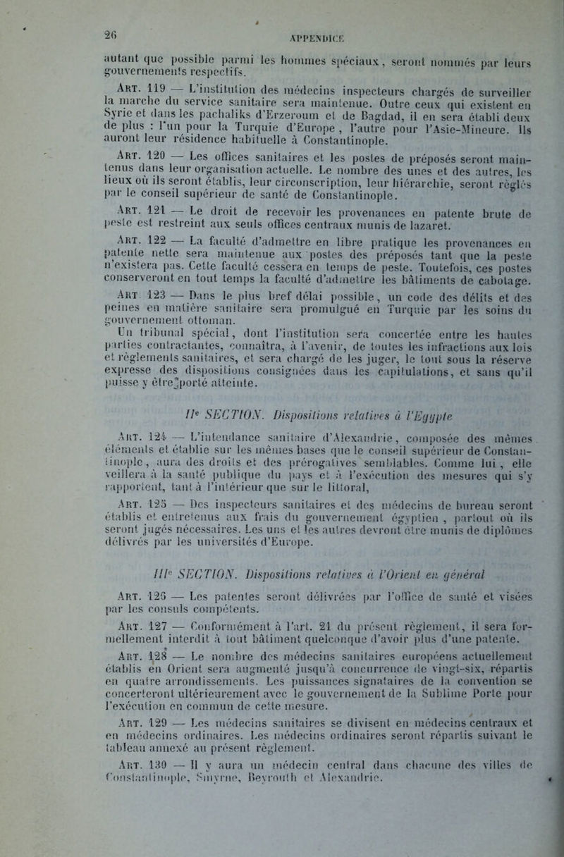 I(> APPENDICE autant que possible parmi les hommes spéciaux, seront nommés par leurs gouvernements respectifs. Art. 119 — L’institution des médecins inspecteurs chargés de surveiller la marche du service sanitaire sera maintenue. Outre ceux qui existent eu Syrie et dans les pachaliks d’Erzeroum et de Bagdad, il en sera établi deux de plus : l*un pour la Turquie d’Europe, l’autre pour l’Asie-Mineure. Ils auront leur résidence habituelle à Constantinople. Art. 120 — Les offices sanitaires et les postes de préposés seront main- tenus dans leur organisation actuelle. Le nombre des unes et des autres, les lieux où ils seront établis, leur circonscription, leur hiérarchie, seront réglés par le conseil supérieur de santé de Constantinople. Art. 121 — Le droit de recevoir les provenances en patente brute de peste est restreint aux seuls offices centraux munis de lazaret. ART. 122 — La faculté d’admettre en libre pratique les provenances en patente nette sera maintenue aux postes des préposés tant que la peste n’existera pas. Cette faculté cessera en temps de peste. Toutefois, ces postes conserveront en tout temps la faculté d’admettre les bâtiments de cabotage. Art. 123 — Dans le plus bref délai possible, un code des délits et des peines en matière sanitaire sera promulgué en Turquie par les soins du gouvernement ottoman. Un tribunal spécial, dont l’institution sera concertée entre les hautes parties contractantes, connaîtra, à l’avenir, de toutes les infractions aux lois et règlements sanitaires, et sera chargé de les juger, le tout sous la réserve expresse des dispositions consignées dans les capitulations, et sans qu’il puisse y èfrejporté atteinte. IIe SECTION. Dispositions relatives à l’Egypte Art. 124 — L’intendance sanitaire d’Alexandrie, composée des memes éléments et établie sur les mêmes bases que le conseil supérieur de Constan- tinople, aura des droits et des prérogatives semblables. Comme lui, elle veillera à la santé publique du pays et à l’exécution des mesures qui s’v rapportent, tant à l’intérieur que sur le littoral, Art. 123 — Des inspecteurs sanitaires et des médecins de bureau seront établis et entretenus aux frais du gouvernement égyptien , partout où ils seront jugés nécessaires. Les uns et les autres devront être munis de diplômes délivrés par les universités d’Europe. HT SECTION. Dispositions relatives à l’Orient en général Art. 126 — Les patentes seront délivrées par l’office de santé et visées par les consuls compétents. Art. 127 — Conformément à l’art. 21 du présent règlement, il sera for- mellement interdit à tout bâtiment quelconque d’avoir plus d’une patente. Art. 128 — Le nombre des médecins sanitaires européens actuellement établis en Orient sera augmenté jusqu’à concurrence de vingt-six, répartis en quatre arrondissements. Les puissances signataires de la convention se concerteront ultérieurement avec le gouvernement de la Sublime Porte pour l’exécution en commun de cette mesure. Art. 129 — Les médecins sanitaires se divisent en médecins centraux et en médecins ordinaires. Les médecins ordinaires seront répartis suivant le tableau annexé au présent règlement. Art. 130 — 11 y aura un médecin central dans chacune des villes de Constantinople, Smyrne, Beyrouth et Alexandrie.