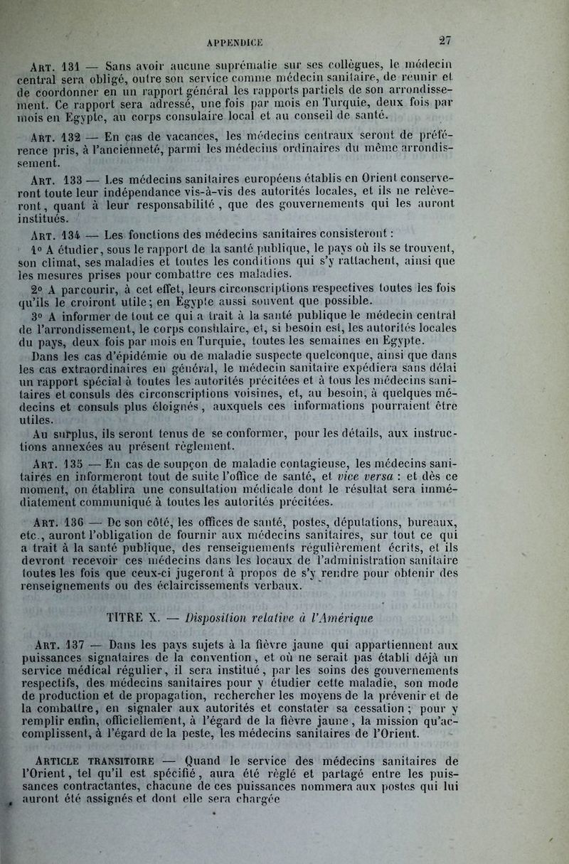 Art. 131 — Sans avoir aucune suprématie sur ses collègues, le médecin central sera obligé, outre son service comme médecin sanitaire, de réunir et de coordonner en un rapport général les rapports partiels de son arrondisse- ment. Ce rapport sera adressé, une fois par mois en Turquie, deux fois par mois en Egypte, au corps consulaire local et au conseil de santé. Art. 132 — En cas de vacances, les médecins centraux seront de préfé- rence pris, à l'ancienneté, parmi les médecins ordinaires du même arrondis- sement. Art. 133 — Les médecins sanitaires européens établis en Orient conserve- ront toute leur indépendance vis-à-vis des autorités locales, et ils ne relève- ront, quant à leur responsabilité, que des gouvernements qui les auront institués. Art. 134 — Les fonctions des médecins sanitaires consisteront : 1° A étudier, sous le rapport de la santé publique, le pays où ils se trouvent, son climat, ses maladies et toutes les conditions qui s’y rattachent, ainsi que les mesures prises pour combattre ces maladies. 2° A parcourir, à cet effet, leurs circonscriptions respectives toutes les fois qu’ils le croiront utile; en Egypte aussi souvent que possible. 3° A informer de tout ce qui a trait à la santé publique le médecin central de l’arrondissement, le corps consulaire, et, si besoin est, les autorités locales du pays, deux fois par mois en Turquie, toutes les semaines en Egypte. Dans les cas d’épidémie ou de maladie suspecte quelconque, ainsi que dans les cas extraordinaires en général, le médecin sanitaire expédiera sans délai un rapport spécial à toutes les autorités précitées et à tous les médecins sani- taires et consuls des circonscriptions voisines, et, au besoin, à quelques mé- decins et consuls plus éloignés, auxquels ces informations pourraient être utiles. Au surplus, ils seront tenus de se conformer, pour les détails, aux instruc- tions annexées au présent règlement. Art. 135 — En cas de soupçon de maladie contagieuse, les médecins sani- taires en informeront tout de suite l’office de santé, et vice versa : et dès ce moment, on établira une consultation médicale dont le résultat sera immé- diatement communiqué à toutes les autorités précitées. Art. 136 — De son côté, les offices de santé, postes, députations, bureaux, etc., auront l’obligation de fournir aux médecins sanitaires, sur tout ce qui a trait à la santé publique, des renseignements régulièrement écrits, et ils devront recevoir ces médecins dans les locaux de l’administration sanitaire toutes les fois que ceux-ci jugeront à propos de s’y rendre pour obtenir des renseignements ou des éclaircissements verbaux. TITRE X. — Disposition relative à l’Amérique Art. 137 — Dans les pays sujets à la fièvre jaune qui appartiennent aux puissances signataires de la convention, et où ne serait pas établi déjà un service médical régulier, il sera institué, par les soins des gouvernements respectifs, des médecins sanitaires pour y étudier cette maladie, son mode de production et de propagation, rechercher les moyens de la prévenir et de la combattre, en signaler aux autorités et constater sa cessation; pour y remplir enfin, officiellement, à l’égard de la fièvre jaune, la mission qu’ac- complissent, à l’égard de la peste, les médecins sanitaires de l’Orient. Article transitoire — Quand le service des médecins sanitaires de l’Orient, tel qu’il est spécifié, aura été réglé et partagé entre les puis- sances contractantes, chacune de ces puissances nommera aux postes qui lui auront été assignés et dont elle sera chargée