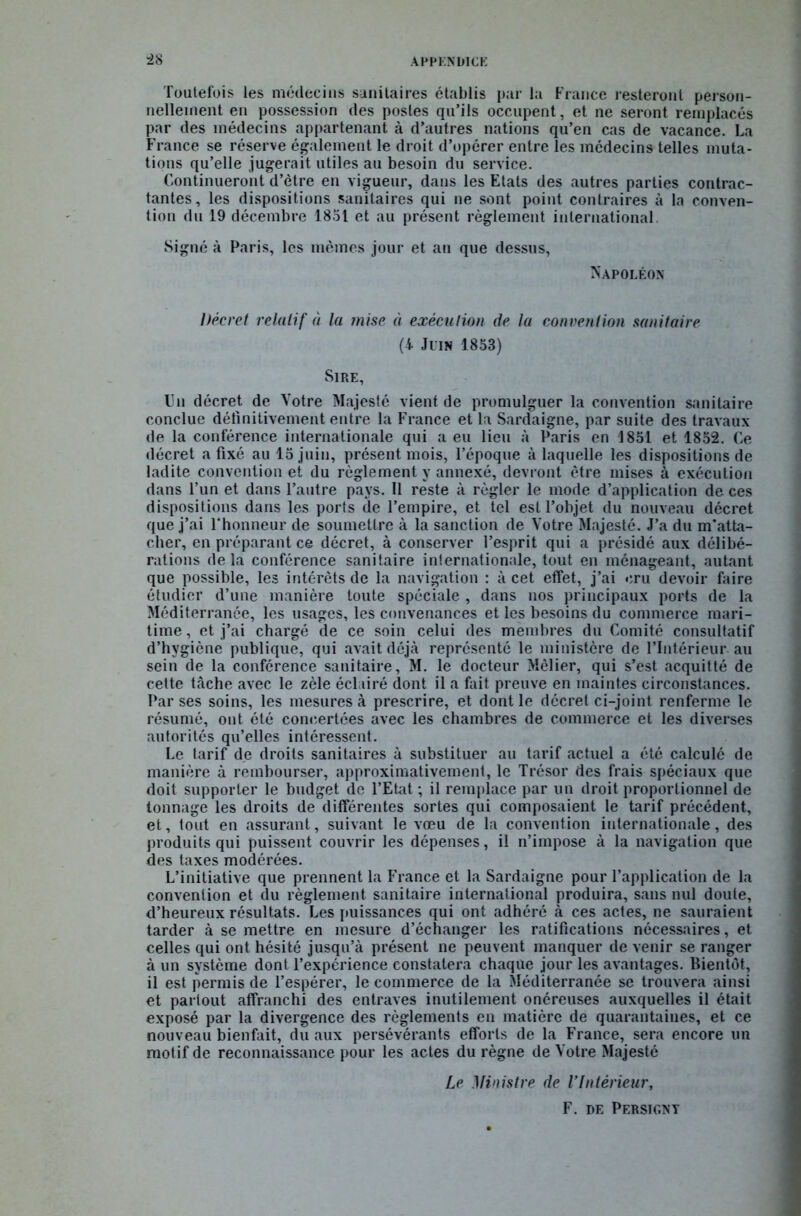 Toutefois les médecins sanitaires établis par la France resteront person- nellement en possession des postes qu’ils occupent, et ne seront remplacés par des médecins appartenant à d’autres nations qu’en cas de vacance. La France se réserve également le droit d’opérer entre les médecins telles muta- tions qu’elle jugerait utiles au besoin du service. Continueront d’ètre en vigueur, dans les Etats des autres parties contrac- tantes, les dispositions sanitaires qui ne sont point contraires à la conven- tion du 19 décembre 1851 et au présent règlement international. Signé à Paris, les mêmes jour et an que dessus, Napoléon Décret relatif à la mise à exécution de la convention sanitaire (4 Juin 1853) Sire, Un décret de Votre Majesté vient de promulguer la convention sanitaire conclue définitivement entre la France et la Sardaigne, par suite des travaux de la conférence internationale qui a eu lieu à Paris en 1851 et 1852. Ce décret a fixé au 15 juin, présent mois, l’époque à laquelle les dispositions de ladite convention et du règlement y annexé, devront être mises à exécution dans l’un et dans l’autre pays. 11 reste à régler le mode d’application de ces dispositions dans les ports de l’empire, et tel est l’objet du nouveau décret que j’ai F honneur de soumettre à la sanction de Votre Majesté. J’a du m'atta- cher, en préparant ce décret, à conserver l’esprit qui a présidé aux délibé- rations delà conférence sanitaire internationale, tout en ménageant, autant que possible, les intérêts de la navigation : à cet effet, j’ai cru devoir faire étudier d’une manière toute spéciale , dans nos principaux ports de la Méditerranée, les usages, les convenances et les besoins du commerce mari- time , et j’ai chargé de ce soin celui des membres du Comité consultatif d’hygiène publique, qui avait déjà représenté le ministère de l’Intérieur au sein de la conférence sanitaire, M. le docteur Mèlier, qui s’est acquitté de celte tâche avec le zèle éclairé dont il a fait preuve en maintes circonstances. Par ses soins, les mesures à prescrire, et dont le décret ci-joint renferme le résumé, ont été concertées avec les chambres de commerce et les diverses autorités qu’elles intéressent. Le tarif de droits sanitaires à substituer au tarif actuel a été calculé de manière à rembourser, approximativement, le Trésor des frais spéciaux que doit supporter le budget de l’Etat ; il remplace par un droit proportionnel de tonnage les droits de différentes sortes qui composaient le tarif précédent, et, tout en assurant, suivant le vœu de la convention internationale, des produits qui puissent couvrir les dépenses, il n’impose à la navigation que des taxes modérées. L’initiative que prennent la France et la Sardaigne pour l’application de la convention et du règlement sanitaire international produira, sans nul doute, d’heureux résultats. Les puissances qui ont adhéré à ces actes, ne sauraient tarder à se mettre en mesure d’échanger les ratifications nécessaires, et celles qui ont hésité jusqu’à présent ne peuvent manquer de venir se ranger à un système dont l’expérience constatera chaque jour les avantages. Bientôt, il est permis de l’espérer, le commerce de la Méditerranée se trouvera ainsi et partout affranchi des entraves inutilement onéreuses auxquelles il était exposé par la divergence des règlements en matière de quarantaines, et ce nouveau bienfait, du aux persévérants efforts de la France, sera encore un motif de reconnaissance pour les actes du règne de Votre Majesté Le Ministre de l’Intérieur, F. de Persignt