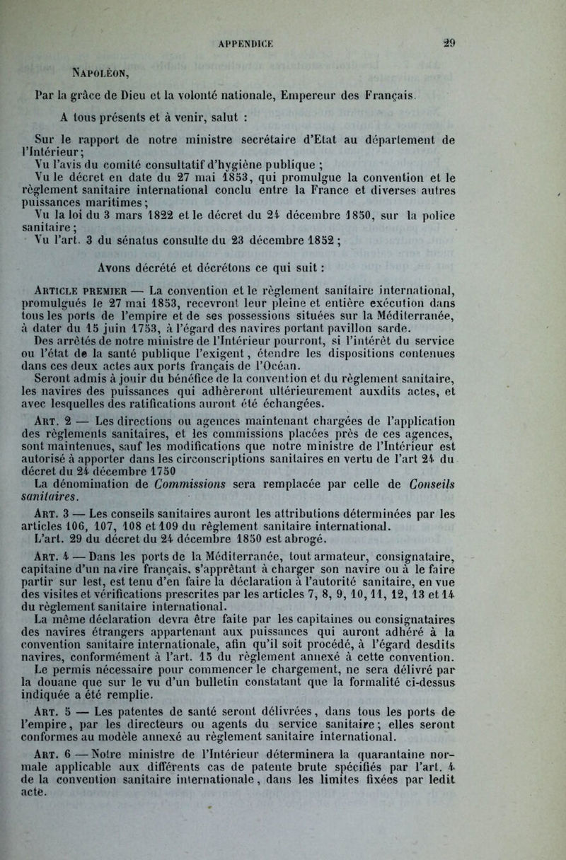Napoléon, Par la grâce de Dieu et la volonté nationale, Empereur des Français. A tous présents et à venir, salut : Sur le rapport de notre ministre secrétaire d’Etat au departement de l’Intérieur; Vu l’avis du comité consultatif d’hygiène publique ; Vu le décret en date du 27 mai 1853, qui promulgue la convention et le règlement sanitaire international conclu entre la France et diverses autres puissances maritimes ; Vu la loi du 3 mars 1822 et le décret du 21 décembre 1850, sur la police sanitaire ; Vu l’art. 3 du sénatus consulte du 23 décembre 1852; Avons décrété et décrétons ce qui suit : Article premier— La convention et le règlement sanitaire international, promulgués le 27 mai 1853, recevront leur pleine et entière exécution dans tous les ports de l’empire et de ses possessions situées sur la Méditerranée, à dater du 15 juin 1753, à l’égard des navires portant pavillon sarde. Des arretés de notre ministre de l’Intérieur pourront, si l’intérêt du service ou l’état de la santé publique l’exigent, étendre les dispositions contenues dans ces deux actes aux ports français de l’Océan. Seront admis à jouir du bénéfice de la convention et du règlement sanitaire, les navires des puissances qui adhéreront ultérieurement auxdits actes, et avec lesquelles des ratifications auront été échangées. Art. 2 — Les directions ou agences maintenant chargées de l’application des règlements sanitaires, et les commissions placées près de ces agences, sont maintenues, sauf les modifications que notre ministre de l’Intérieur est autorisé à apporter dans les circonscriptions sanitaires en vertu de l’art 24 du décret du 24 décembre 1750 La dénomination de Commissions sera remplacée par celle de Conseils sanitaires. Art. 3 — Les conseils sanitaires auront les attributions déterminées par les articles 106, 107, 108 et 109 du règlement sanitaire international. L’art. 29 du décret du 24 décembre 1850 est abrogé. Art. 4 — Dans les ports de la Méditerranée, tout armateur, consignataire, capitaine d’un navire français, s’apprêtant à charger son navire ou à le faire partir sur lest, est tenu d’en faire la déclaration à l’autorité sanitaire, en vue des visites et vérifications prescrites par les articles 7, 8, 9, 10,11, 12, 13 et 14 du règlement sanitaire international. La même déclaration devra être faite par les capitaines ou consignataires des navires étrangers appartenant aux puissances qui auront adhéré à la convention sanitaire internationale, afin qu’il soit procédé, à l’égard desdils navires, conformément à l’art. 15 du règlement annexé à cette convention. Le permis nécessaire pour commencer le chargement, ne sera délivré par la douane que sur le vu d’un bulletin constatant que la formalité ci-dessus indiquée a été remplie. Art. 5 — Les patentes de santé seront délivrées, dans tous les ports de l’empire, par les directeurs ou agents du service sanitaire ; elles seront conformes au modèle annexé au règlement sanitaire international. Art. 6 — Notre ministre de l’Intérieur déterminera la quarantaine nor- male applicable aux différents cas de patente brute spécifiés par l’art. 4 de la convention sanitaire internationale, dans les limites fixées par ledit acte.