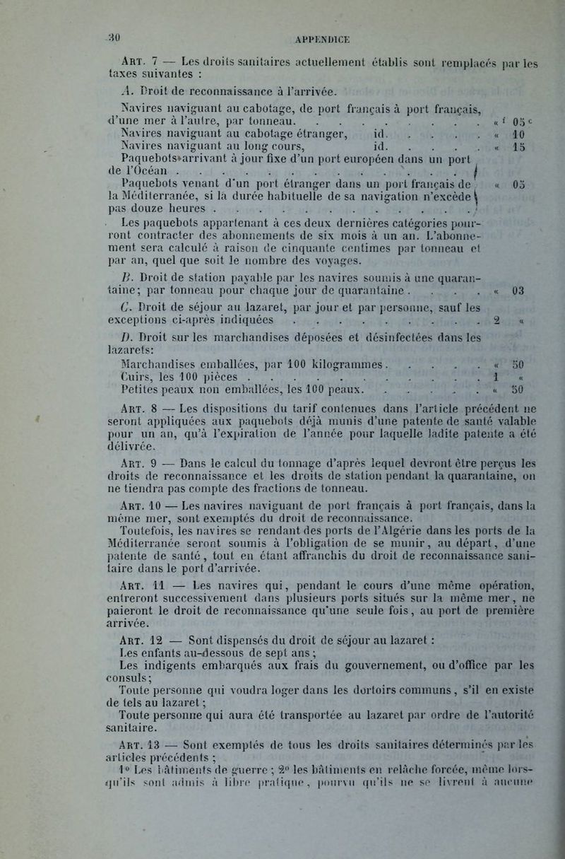 Art. 7 — Les droits sanitaires actuellement établis sont remplacés par les taxes suivantes : A. Droit de reconnaissance à l’arrivce. Navires naviguant au cabotage, de port français à port français, <l’une mer à l’autre, par tonneau «‘05e Navires naviguant au cabotage étranger, id « 10 Navires naviguant au long cours, id « 15 Paquebots»arrivant à jour fixe d’un port européen dans un port de l’Océan Paquebots venant d'un port étranger dans un port français de « 05 la Mediterranée, si là durée habituelle de sa navigation n’excède ^ pas douze heures • Les paquebots appartenant à ces deux dernières catégories pour- ront contracter des abonnements de six mois à un an. L’abonne- ment sera calculé à raison de cinquante centimes par tonneau et par an, quel que soit le nombre des voyages. B. Droit de station payable par les navires soumis à une quaran- taine; par tonneau pour chaque jour de quarantaine . . . . « 03 C. Droit de séjour au lazaret, par jour et par personne, sauf les exceptions ci-après indiquées 2 « I). Droit sur les marchandises déposées et désinfectées dans les lazarets: Marchandises emballées, par 100 kilogrammes « 50 Cuirs, les 100 pièces 1 « Petites peaux non emballées, les 100 peaux. . . „ . « 50 Art. 8 — Les dispositions du tarif contenues dans l’article précédent ne seront appliquées aux paquebots déjà munis d’une patente de santé valable pour un an, qu’à l’expiration de l’année pour laquelle ladite patente a été délivrée. Art. 9 — Dans le calcul du tonnage d’après lequel devront être perçus les droits de reconnaissance et les droits de station pendant la quarantaine, on ne tiendra pas compte des fractions de tonneau. Art. 10 — Les navires naviguant de port français à port français, dans la même mer, sont exemptés du droit de reconnaissance. Toutefois, les navires se rendant des ports de l’Algérie dans les ports de la Méditerranée seront soumis à l’obligation de se munir, au départ, d’une patente de santé, tout en étant affranchis du droit de reconnaissance sani- taire dans le port d’arrivée. Art. 11 — Les navires qui, pendant le cours d’une même opération, entreront successivement dans plusieurs ports situés sur la même mer, ne paieront le droit de reconnaissance qu'une seule fois, au port de première arrivée. Art. 12 — Sont dispensés du droit de séjour au lazaret : Les enfants au-dessous de sept ans ; Les indigents embarqués aux frais du gouvernement, ou d’office par les consuls; Toute personne qui voudra loger dans les dortoirs communs, s’il en existe de tels au lazaret ; Toute personne qui aura été transportée au lazaret par ordre de l’autorité sanitaire. Art. 13 — Sont exemptés de tous les droits sanitaires déterminés par les articles précédents ; 1° Les bâtiments de guerre ; 2° les bâtiments en relâche forcée, même lors- qu’ils sont admis à libre pratique, pourvu qu’ils ne se livrent à aucune