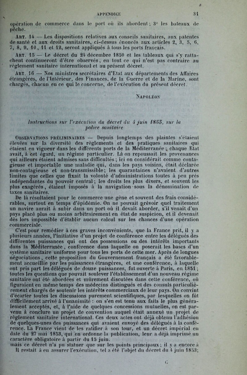 opération de commerce dans le port où ils abordent ; 3° les bateaux de pêche. Art. 14 —Les dispositions relatives aux conseils sanitaires, aux patentes de santé et aux droits sanitaires, ci-dessus énoncés aux articles 2, 3, 5, 6, 7, 8, 9, 10, 11 et 12, seront appliqués à tous les ports français. Art. 15 — Le décret du 24 décembre 1850 et les tableaux qui s’v ratta- chent continueront d’être observés, en tout ce qui n’est pas contraire au règlement sanitaire international et au présent décret. Art. 16 — Nos ministres secrétaires d’Etat aux départements des Affaires étrangères, de l’Intérieur, des Finances, de la Guerre et de la Marine, sont chargés, chacun en ce qui le concerne, de l’exécution du présent décret. Napoléon Instructions sur Vexécution du décret du 4 juin 1855, sur la police sanitaire Observations préliminaires — Depuis longtemps des plaintes s’étaient élevées sur la diversité des règlements et des pratiques sanitaires qui étaient en vigueur dans les différents ports de la Méditerranée^ chaque Etat avait, à cet égard, un régime particulier. Là on repoussait les provenances qui ailleurs étaient admises sans difficultés ; ici on considérait comme conta- gieuse et importable une maladie qui, dans les pays voisins, était déclarée non-contagieuse et non-transmissible; les quarantaines n’avaient d’autres limites que celles que fixait la volonté d’administrations toutes à peu près indépendantes du pouvoir central ; les droits les plus divers, et souvent les plus exagérés, étaient imposés à la navigation ■ sous la dénomination de taxes sanitaires. De là résultaient pour le commerce une gène et souvent des frais considé- rables, surtout en temps d’épidémie. On ne pouvait prévoir quel traitement un navire aurait à subir dans un port où il devait aborder, s’il venait d’un pays placé plus ou moins arbitrairement en état de suspicion, et il devenait dès lors impossible d’établir aucun calcul sur les chances d’une opération commerciale. C’est pour remédier à ces graves inconvénients, que la France prit, il y a plusieurs années, l’initiative d’un projet de conférence entre les délégués des différentes puissances qui ont des possessions ou des intérêts importants dans la Méditerranée, conférence dans laquelle on poserait les bases d’un système sanitaire uniforme pour tous les ports de cette mer. Après de longues négociations, cette proposition du Gouvernement français a été favorable- ment accueillie par les puissances étrangères, et une conférence, à laquelle ont pris part les délégués de douze puissances, fut ouverte à Paris, en 1851 ; toutes les questions que pouvait soulever l’établissement d’un nouveau régime sanitaire ont été abordées et mûrement discutées dans cette conférence, où figuraient en même temps des médecins distingués et des consuls particuliè- rement chargés de soutenir les intérêts commerciaux de leur pays. On convint d’écarter toutes les discussions purement scientifiques, par lesquelles on fût difficilement arrivé à l’unanimité : on s’en est tenu aux faits le plus généra- lement acceptés, et, à l’aide de quelques concessions mutuelles, on est par- venu à conclure un projet de convention auquel était annexé un projet de règlement sanitaire international. Ces deux actes ont déjà obtenu l’adhésion de quelques-unes des puissances qui avaient envoyé des délégués à la confé- rence. La France vient de les ratifier à son tour, et un décret impérial en date du 27 mai 1853, qui en ordonne la publication, leur a déjà imprimé un caractère obligatoire à partir du 15 juin. mais ce décret n’a pu statuer que sur les points principaux ; il y a encore à Il restait à en assurer l’exécution, tel a été l’objet du décret du 4 juin 1853;