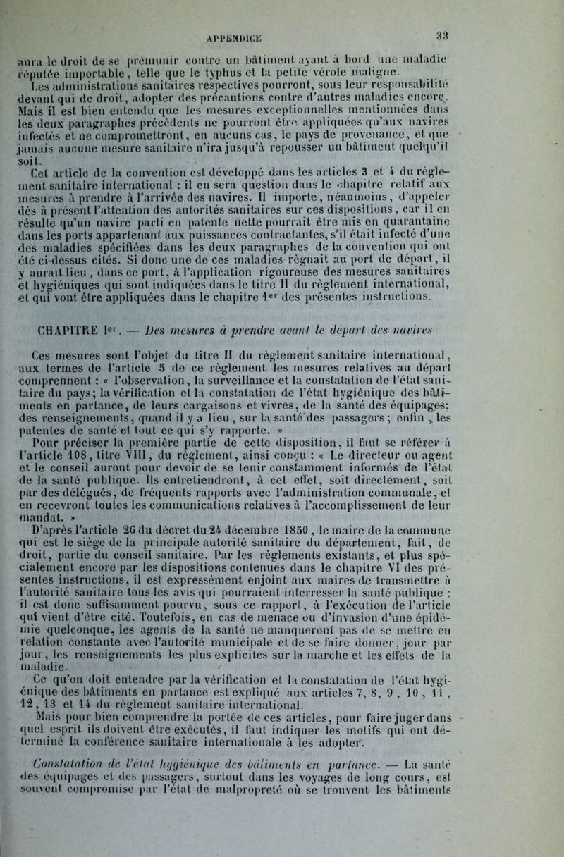 aura le droit de se prémunir contre un bâtiment ayant à bord une maladie réputée importable, telle que le typhus et la petite vérole maligne. Les administrations sanitaires respectives pourront, sous leur responsabilité devant qui de droit, adopter des précautions contre d’autres maladies encore. Mais il est bien entendu que les mesures exceptionnelles mentionnées dans les deux paragraphes précédents ne pourront être appliquées qu’aux navires infectés et 11e compromettront, en aucuns cas, le pays de provenance, et que jamais aucune mesure sanitaire n’ira jusqu’à repousser un bâtiment quelqu’il soit. Cet article de la convention est développé dans les articles 3 et 4 du règle- ment sanitaire international : il en sera question dans le chapitre relatif aux mesures à prendre à l’arrivée des navires. Il importe, néanmoins, d’appeler dès à présent l’attention des autorités sanitaires sur ces dispositions, car il en résulte qu’un navire parti en patente nette pourrait être mis en quarantaine dans les ports appartenant aux puissances contractantes, s’il était infecté d’une des maladies spécifiées dans les deux paragraphes de la convention qui ont été ci-dessus cités. Si donc une de ces maladies régnait au port de départ, il y aurait lieu , dans ce port, à l’application rigoureuse des mesures sanitaires et hygiéniques qui sont indiquées dans le titre II du règlement international, et qui vont être appliquées dans le chapitre 1er des présentes instructions. CHAPITRE Ier. — Des mesures à prendre avant le départ des navires Ces mesures sont l’objet du titre II du règlement sanitaire international, aux ternies de l’article 3 de ce règlement les mesures relatives au départ comprennent : « l’observation, la surveillance et la constatation de l’état sani- taire du pays; la vérification et la constatation de l’état hygiénique des bâti- ments en partance, de leurs cargaisons et vivres, de la santé des équipages; des renseignements, quand il y a lieu, sur la santé'des passagers ; enfin , les patentes de santé et tout ce qui s’y rapporte. » Pour préciser la première partie de cette disposition, il faut se référer à l’article 108, titre VIII, du règlement, ainsi conçu : « Le directeur ou agent et le conseil auront pour devoir de se tenir constamment informés de Pétai de la santé publique. Ils entretiendront, à cet effet, soit directement, soit par des délégués, de fréquents rapports avec l’administration communale, et en recevront toutes les communications relatives à l’accomplissement de leur mandat. » D’après l’article 26 du décret du 24 décembre 1850 , le maire de la commune qui est le siège de la principale autorité sanitaire du département, fait, de droit, partie du conseil sanitaire. Par les règlements existants, et plus spé- cialement encore par les dispositions contenues dans le chapitre VI des pré- sentes instructions, il est expressément enjoint aux maires de transmettre à l’autorité sanitaire tous les avis qui pourraient interresscr la santé publique : il est donc suffisamment pourvu, sous ce rapport, à l’exécution de l’article qui vient d’être cité. Toutefois, en cas de menace ou d’invasion d’une épidé- mie quelconque, les agents de la santé ne manqueront pas de se mettre eu relation constante avec l’autorité municipale et de se faire donner, jour par jour, les renseignements les plus explicites sur la marche et les effets de la maladie. Ce qu’on doit entendre par la vérification et la constatation de l’état hygi- énique des bâtiments en partance est expliqué aux articles 7, 8, 9 , 10 , 11, 12, 13 et 14 du règlement sanitaire international. Mais pour bien comprendre la portée de ces articles, pour faire juger dans quel esprit ils doivent être exécutés, il faut indiquer les motifs qui ont dé- terminé la conférence sanitaire internationale à les adopter'. Constatation de l’état hygiénique des bâtiments en partance. — La santé des équipages et des passagers, surtout dans les voyages de long cours, est souvent compromise par l’état de malpropreté où se trouvent les bâtiments