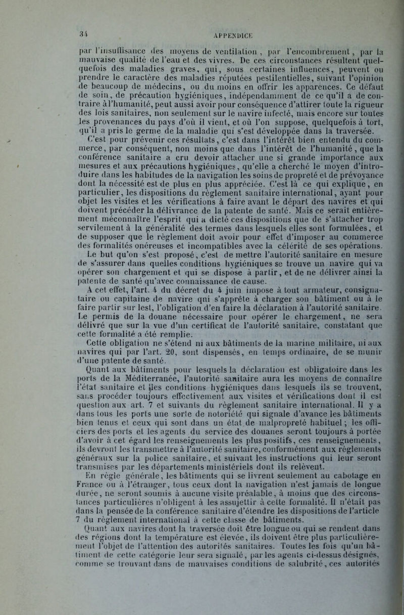 U par l’insuilisance des moyens de ventilation , par l'encombrement, par la mauvaise qualité de l’eau et des vivres. De ces circonstances résultent quel- quefois des maladies graves, qui, sous certaines influences, peuvent ou prendre le caractère des maladies réputées pestilentielles, suivant l’opinion de beaucoup de médecins, ou du moins en offrir les apparences. Ce défaut de soin, de précaution hygiéniques, indépendamment de ce qu’il a de con- traire à l’humanité, peut aussi avoir pour conséquence d’attirer toute la rigueur des lois sanitaires, non seulement sur le navire infecté, mais encore sur toutes les provenances du pays d’où il vient, et où l’on suppose, quelquefois à tort, qu’il a pris le germe de la maladie qui s’est développée dans la traversée. C’est pour prévenir ces résultats, c’est dans l’intérêt bien entendu du com- merce, par conséquent, non moins que dans l’intérêt de l’humanité, que la conférence sanitaire a cru devoir attacher une si grande importance aux mesures et aux précautions hygiéniques, qu’elle a cherché le moyen d’intro- duire dans les habitudes de la navigation les soins de propreté et de prévoyance dont la nécessité est de plus en plus appréciée. C’est là ce qui explique, en particulier, les dispositions du règlement sanitaire international, ayant pour objet les visites et les vérifications à faire avant le départ des navires et qui doivent précéder la délivrance de la patente de santé. Mais ce serait entière- ment méconnaître l’esprit qui a dicté ces dispositions que de s’attacher trop servilement à la généralité des termes dans lesquels elles sont formulées, et de supposer que le règlement doit avoir pour effet d’imposer au commerce des formalités onéreuses et incompatibles avec la célérité de ses opérations. Le but qu’on s’est proposé, c’est de mettre l’autorité sanitaire en mesure de s’assurer dans quelles conditions hygiéniques se trouve un navire qui va opérer son chargement et qui se dispose à partir, et de ne délivrer ainsi la patente de santé qu’avec connaissance de cause. A cet effet, l’art, 4 du décret du 4 juin impose à tout armateur, consigna- taire ou capitaine de navire qni s’apprête à charger son bâtiment ou à le faire partir sur lest, l’obligation d’en faire la déclaration à l’autorité sanitaire. Le permis de la douane* nécessaire pour opérer le chargement, ne sera délivré que sur la vue d’un certificat de l’autorité sanitaire, constatant que cette formalité a été remplie. Cette obligation ne s’étend ni aux bâtiments de la marine militaire, ni aux navires qui par l’art. 20, sont dispensés, en temps ordinaire, de se munir d’une patente de santé. Quant aux bâtiments pour lesquels la déclaration est obligatoire dans les ports de la Méditerranée, l’autorité sanitaire aura les moyens de connaître l’état sanitaire et Ues conditions hygiéniques dans lesquels ils se trouvent, sai.s procéder toujours effectivement aux visites et vérifications dont il est question aux art. 7 et suivants du règlement sanitaire international. 11 y a dans tous les ports une sorte de notoriété qui signale d’avance les bâtiments bien tenus et ceux qui sont dans un état de malpropreté habituel ; les ofiî- ciers des ports et les agents du service des douanes seront toujours à portée d’avoir à cet égard les renseignements les plus positifs, ces renseignements, ils devront les transmettre à l’autorité sanitaire, conformément aux règlements généraux sur la police sanitaire, et suivant les instructions qui leur seront transmises par les départements ministériels dont ils relèvent. En règle générale, les bâtiments qui se livrent seulement au cabotage en France ou à l’étranger, tous ceux dont la navigation n’est jamais de longue durée, ne seront soumis à aucune visite préalable, à moins que des circons- tances particulières n’obligent à les assujettir à cette formalité. Il n’était pas dans la pensée de la conférence sanitaire d’étendre les dispositions de l’article 7 du règlement international à cette classe de bâtiments. Quant aux navires dont la traversée doit être longue ou qui se rendent dans des régions dont la température est élevée, ils doivent être plus particulière- ment l’objet de l’attention des autorités sanitaires. Toutes les fois qu’un bâ- timent de cette catégorie leur sera signalé, parles agents ci-dessus désignés, comme se trouvant dans de mauvaises conditions de salubrité, ces autorités