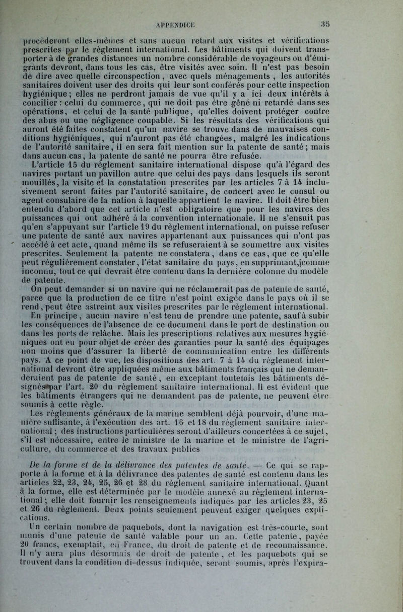 procéderont elles-mêmes et sans aucun retard aux visites et vérifications prescrites par le règlement international. Les bâtiments qui doivent trans- porter à de grandes distances un nombre considérable de voyageurs ou d’émi- grants devront, dans tous les cas, être visités avec soin. Il n’est pas besoin de dire avec quelle circonspection, avec quels ménagements , les autorités sanitaires doivent user des droits qui leur sont conférés pour cette inspection hygiénique ; elles ne perdront jamais de vue qu’il y a ici deux intérêts à concilier: celui du commerce, qui ne doit pas être gêné ni retardé dans ses opérations, et celui de la santé publique, qu’elles doivent protéger contre des abus ou une négligence coupable. Si les résultats des vérifications qui auront été faites constatent qu’un navire se trouve dans de mauvaises con- ditions hygiéniques, qui n’auront pas été changées, malgré les indications de l’autorité sanitaire, il en sera fait mention sur la patente de santé; mais dans aucun cas, la patente de santé ne pourra être refusée. L’article 15 du règlement sanitaire international dispose qu’à l’égard des navires portant un pavillon autre que celui des pays dans lesquels ils seront mouillés, la visite et la constatation prescrites par les articles 7 à 14 inclu- sivement seront faites par l’autorité sanitaire, de concert avec le consul ou agent consulaire de la nation à laquelle appartient le navire. Il doit être bien entendu d’abord que cet article n’est obligatoire que pour les navires des puissances qui ont adhéré à la convention internationale. 11 ne s’ensuit pas qu’en s’appuyant sur l’article 19 du règlement international, on puisse refuser une patente de santé aux navires appartenant aux puissances qui n’ont pas ' accédé à cet acte, quand même ils se refuseraient à se soumettre aux visites prescrites. Seulement la patente ne constatera, dans ce cas, que ce qu’elle peut régulièrement constater, l’état sanitaire du pays, en supprimant,fcoinme inconnu, tout ce qui devrait être contenu dans la dernière colonne du modèle de patente. On peut demander si un navire qui ne réclamerait pas de patente de santé, parce que la production de ce titre n’est point exigée dans le pays où il se rend , peut être astreint aux visites prescrites par le règlement international. En principe, aucun navire n’est tenu de prendre une patente, saufà subir les conséquences de l’absence de ce document dans le port de destination ou dans les ports de relâche. Mais les prescriptions relatives aux mesures hygié- niques ont eu pour objet de créer des garanties pour la santé des équipages non moins que d’assurer la liberté de communication entre les différents pays. A ce point de vue, les dispositions des art. 7 à 14 du règlement inter- national devront être appliquées même aux bâtiments français qui ne deman- deraient pas de patente de santé, en exceptant toutelois les bâtiments dé- signés*çar l’art. 20 du règlement sanitaire international. 11 est évident que les bâtiments étrangers qui ne demandent pas de patente, ne peuvent être soumis à cette règle. Les règlements généraux de la marine semblent déjà pourvoir, d’une ma- nière suffisante, à l’exécution des art. 1& et 18 du règlement sanitaire inter- national ; des instructions particulières seront d’ailleurs concertées à ce sujet, s’il est nécessaire, entre le ministre de la marine et le ministre de l’agri- culture, du commerce et des travaux publics De la forme et de la délivrance des patentes de santé. — Ce qui se rap- porte à la forme et à la délivrance des patentes de santé est contenu dans les articles 22, 23, 24, 25, 26 et 28 du règlement sanitaire international. Quant à la forme, elle est déterminée par le modèle annexé au règlement interna- tional ; elle doit fournir les renseignements indiqués par les articles 23, 25 et 26 du règlement. Deux points seulement peuvent exiger quelques expli- cations. En certain nombre de paquebots, dont la navigation est très-courte, sont munis d'une patente de santé valable pour un an. Cette patente, payée 20 francs, exemptait, eu France, du droit de patente et de reconnaissance. Il n’y aura plus désormais de droit de patente , cl les paquebots qui se trouvent dans la condition di-dessus indiquée, seront soumis, après l’expira-