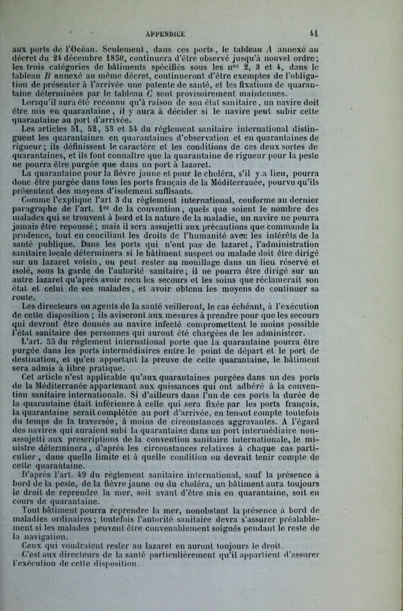 aux ports de l'Océan. Seulement, dans ces ports, le tableau. A annexé au décret du 24 décembre 1850, continuera d’être observé jusqu’à nouvel ordre; les trois catégories de bâtiments spécifiés sous les nos 2, 3 et 4, dans le tableau B annexé au même décret, continueront d’être exemptes de l’obliga- tion de présenter à l’arrivée une patente de santé, et les fixations de quaran- taine déterminées par le tableau C sont provisoirement maintenues. Lorsqu’il aura été reconnu qu’à raison de son état sanitaire, un navire doit être mis en quarantaine , il y aura à décider si le navire peut subir cette quarantaine au port d’arrivée. Les articles 51, 52, 53 et 54 du règlement sanitaire international distin- guent les quarantaines en. quarantaines d’observation et en quarantaines de rigueur; ils définissent le caractère et les conditions de ces deux sortes de quarantaines, et ils font connaître que la quarantaine de rigueur pour la peste ne pourra être purgée que dans un port à lazaret. La quarantaine pour la fièvre jaune et pour le choléra, s’il y .a lieu, pourra donc être purgée dans tous les ports français de la Méditerranée, pourvu qu’ils présentent des moyens d’isolement suffisants. Comme l’explique l’art 3 du règlement international, conforme au dernier paragraphe de l’art. 1er de la convention, quels que soient le nombre des malades qui se trouvent à bord et la nature de la maladie, un navire ne pourra jamais être repoussé; mais il sera assujetti aux précautions que commande la prudence, tout en conciliant les droits de l’humanité avec les intérêts de la santé publique. Dans les ports qui n’ont pas-de lazaret, l’administration sanitaire locale déterminera si le bâtiment suspect ou malade doit être dirigé sur un lazaret voisin, ou peut rester au mouillage dans un lieu réservé et isolé, sous la garde de l’autorité sanitaire; il ne pourra être dirigé sur un autre lazaret qu’après avoir reçu les secours et les soins que réclamerait son état et celui de ses malades, et avoir obtenu les moyens de continuer sa route. Les directeurs ou agents de la santé veilleront, le cas échéant, à l’exécution de cette disposition ; ils aviseront aux mesures à prendre pour que les secours qui devront être donnés au navire infecté compromettent le moins possible l’état sanitaire des personnes qui auront été chargées de les administrer. L’art. 55 du règlement international porte que la quarantaine pourra être purgée dans les ports intermédiaires entre le point de départ et le port de destination, et qu’en apportant la preuve de cette quarantaine, le bâtiment sera admis à libre pratique. Cet article n’est applicable qu’aux quarantaines purgées dans un des ports de la Méditerranée appartenant aux quissances qui ont adhéré à la conven- tion sanitaire internationale. Si d’ailleurs dans l’un de ces ports la durée de la quarantaine était inférienre à celle qui sera fixée par les ports français, la quarantaine serait complétée au port d’arrivée, en tenant compte toutefois du temps de la traversée, à moins de circonstances aggravantes. A l’égard des navires qui auraient subi la quarantaine dans un port intermédiaire non- assujetti aux prescriptions de la convention sanitaire internationale, le mi- nistre déterminera, d’après les circonstances relatives à chaque cas parti- culier , dans quelle limite et à quelle condition on devrait tenir compte de cetle quarantaine. D’après l’art. 49 du règlement sanitaire international, sauf la présence à bord delà peste, delà fièvre jaune ou du choléra, un bâtiment aura toujours le droit de reprendre la mer, soit avant d’être mis en quarantaine, soit en cours de quarantaine. Tout bâtiment pourra reprendre la mer, nonobstant la présence à bord de maladies ordinaires; toutefois l’autorité sanitaire devra s’assurer préalable- ment si les malades peuvent être convenablement soignés pendant le reste de la navigation. Ceux qui voudraient rester au lazaret en auront toujours le droit. C’est aux directeurs de la santé particulièrement qu’il appartient d’assurer l’exécution de celte disposition.