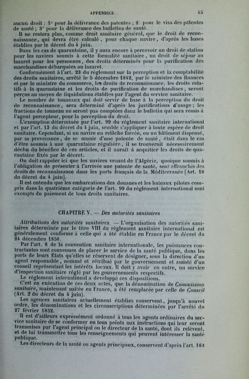aucun droit . 1° pour la délivrance des patentes ; 2 pour le visa des patentes de santé ; 3° pour la délivrance des bulletins de santé. Il ne restera plus, comme droit sanitaire général, que le droit de recon- naissance, qui devra être calculé, pour chaque navire, d’après les bases établies par le décret du 4 juin. Dans les cas de quarantaine, il y aura encore à percevoir un droit de station pour les navires soumis à cette formalité sanitaire, un droit de séjour au lazaret pour les personnes, des droits déterminés pour la purification des marchandises débarquées au lazaret. Conformément à l’art. 23 du règlement sur la perception et la comptabilité des droits sanitaires, arrêté le 5 décembre 1842., par le ministre des finances et par le ministre du commerce, les droits de reconnaissance, les droits rela- tifs à la quarantaine et les droits de purification de marchandises, seront perçus au moyen de liquidations établies par l’agent du service sanitaire. Le nombre de tonneaux qui doit servir de base à la perception du droit de reconnaissance, sera déterminé d’après les justifications d’usage; les fractions de tonneau ne seront pas comptées dans le bulletin qui sera remis à l’agent percepteur, pour la perception du droit. L’exemption déterminée par l’art. 99 du règlement sanitaire international et par l’art. 13 du décret du 4 juin, semble s’appliquer à toute espèce de droit sanitaire. Cependant, si un navire en relâche forcée, ou un bâtiment dispensé, par sa provenance, de se munir d’une patente de santé, était dans le cas d’être soumis à une quarantaine régulière, il se trouverait nécessairement déchu du bénéfice de ces articles, et il aurait à acquitter les droits de qua- rantaine fixés par le décret. On doit rappeler ici que les navires venant de l’Algérie, quoique soumis à 1‘obligation de présenter à l’arrivée une patente de santé, sont affranchis des droits de reconnaissance dans les ports français delà Méditerranée [Art. 10 du décret du 4 juin]. Il est entendu que les embarcations des douanes et les bateaux pilotes com- pris dans la quatrième catégorie de l’art. 99 du règlement international sont exempts du paiement de tous droits sanitaires. CHAPITRE V. — Des autorités sanitaires Attributions des autorités sanitaires. — L’organisation des autorités sani- taires déterminée par le titre VIII du règlement sanitaire international est généralement conforme à celle qui a été établie en France par le décret du 24 décembre 1850. Par l’art. 8 de la convention sanitaire internationale, les puissances con- tractantes sont convenues de placer le service de la santé publique, dans les ports de leurs Etats qu’elles se réservent de désigner, sous la direction d’un agent responsable, nommé et rétribué par le gouvernement et assisté d’un conseil représentant les intérêts locaux. Il doit y avoir en outre, un service d’inspection sanitaire réglé par les gouvernements respectifs. Le règlement international a développé ces dispositions. C’est en exécution de ces deux actes, que la dénomination de Commission sanitaire, maintenant usitée en France, a été remplacée par celle de Conseil (Art. 2 du décret du 4 juin). Les agences sanitaires actuellement établies conservent, jusqu’à nouvel ordre, les dénominations et les circonscriptions déterminées par l’arrêté du 27 février 1852. 11 est d ailleurs expressément ordonné à tous les agents ordinaires du ser- vice sanitaire de se conformer en tous points aux instructions qui leur seront transmises par l’agent principal ou le directeur de la santé, dont ils relèvent, et de lui transmettre tous les renseignements qui peuvent intéresser la santé publique. Les directeurs de la santé ou agents principaux, conservent d’après l’art. 103