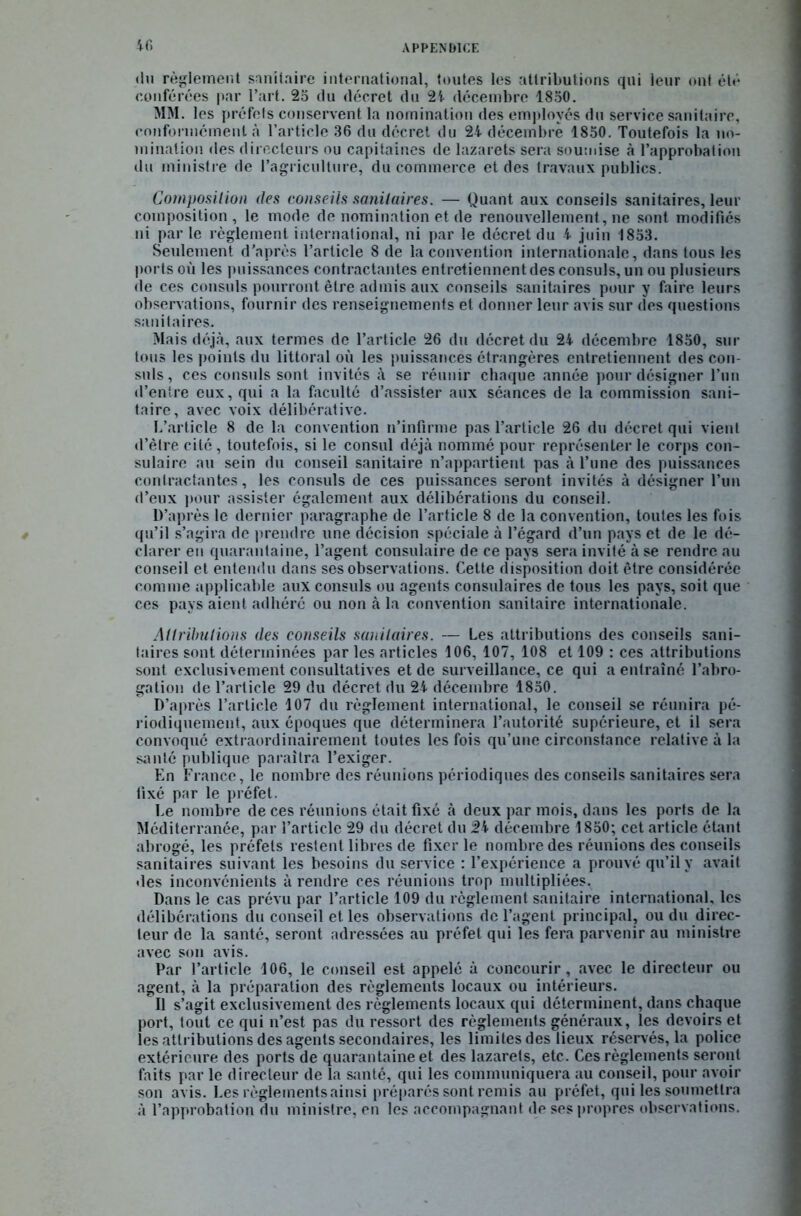 4 fi du règlement sanitaire international, toutes les attributions qui leur ont été conférées par l’art. 25 du décret du 24 décembre 1850. MM. les préfets conservent la nomination des employés dn service sanitaire, conformément à l’article 36 du décret du 24 décembre 1850. Toutefois la no- mination des directeurs ou capitaines de lazarets sera soumise à l’approbation du ministre de l’agriculture, du commerce et des travaux publics. Composition des conseils sanitaires. — Quant aux conseils sanitaires, leur composition, le mode de nomination et de renouvellement, ne sont modifiés ni par le règlement international, ni par le décret du 4 juin 1853. Seulement d'après l’article 8 de la convention internationale, dans tous les ports où les puissances contractantes entretiennent des consuls, un ou plusieurs de ces consuls pourront être admis aux conseils sanitaires pour y faire leurs observations, fournir des renseignements et donner leur avis sur des questions sanitaires. Mais déjà, aux termes de l’article 26 du décret du 24 décembre 1850, sur tous les points du littoral où les puissances étrangères entretiennent des con- suls, ces consuls sont invités à se réunir chaque année pour désigner l’un d’entre eux, qui a la faculté d’assister aux séances de la commission sani- taire, avec voix délibérative. L’article 8 de la convention n’infirme pas l’article 26 du décret qui vient d’être cité , toutefois, si le consul déjà nommé pour représenter le corps con- sulaire au sein du conseil sanitaire n’appartient pas à l’une des puissances contractantes, les consuls de ces puissances seront invités à désigner l’un d’eux pour assister également aux délibérations du conseil. D’après le dernier paragraphe de l’article 8 de la convention, toutes les fois qu’il s’agira de prendre une décision spéciale à l’égard d’un pays et de le dé- clarer en quarantaine, l’agent consulaire de ce pays sera invité à se rendre au conseil et entendu dans ses observations. Cette disposition doit être considérée comme applicable aux consuls ou agents consulaires de tous les pays, soit que ces pays aient adhéré ou non à la convention sanitaire internationale. Attributions des conseils sanitaires. — Les attributions des conseils sani- taires sont déterminées par les articles 106, 107, 108 et 109 : ces attributions sont exclusivement consultatives et de surveillance, ce qui a entraîné l’abro- gation de l’article 29 du décret du 24 décembre 1850. D’après l’article 107 du règlement international, le conseil se réunira pé- riodiquement, aux époques que déterminera l’autorité supérieure, et il sera convoqué extraordinairement toutes les fois qu’une circonstance relative à la santé publique paraîtra l’exiger. En France, le nombre des réunions périodiques des conseils sanitaires sera fixé par le préfet. Le nombre de ces réunions était fixé à deux par mois, dans les ports de la Méditerranée, par l’article 29 du décret du 2b décembre 1850; cet article étant abrogé, les préfets restent libres de fixer le nombre des réunions des conseils sanitaires suivant les besoins du service : l’expérience a prouvé qu’il y avait «les inconvénients à rendre ces réunions trop multipliées. Dans le cas prévu par l’article 109 du règlement sanitaire international, les délibérations du conseil et. les observations de l’agent principal, ou du direc- teur de la santé, seront adressées au préfet qui les fera parvenir au ministre avec son avis. Par l’article 106, le conseil est appelé à concourir, avec le directeur ou agent, à la préparation des règlements locaux ou intérieurs. Il s’agit exclusivement des règlements locaux qui déterminent, dans chaque port, tout ce qui n’est pas du ressort des règlements généraux, les devoirs et les attributions des agents secondaires, les limites des lieux réservés, la police extérieure des ports de quarantaine et des lazarets, etc. Ces règlements seront faits par le directeur de la santé, qui les communiquera au conseil, pour avoir son avis. Les règlements ainsi préparés sont remis au préfet, qui les soumettra à l’approbation du ministre, en les accompagnant de ses propres observations.